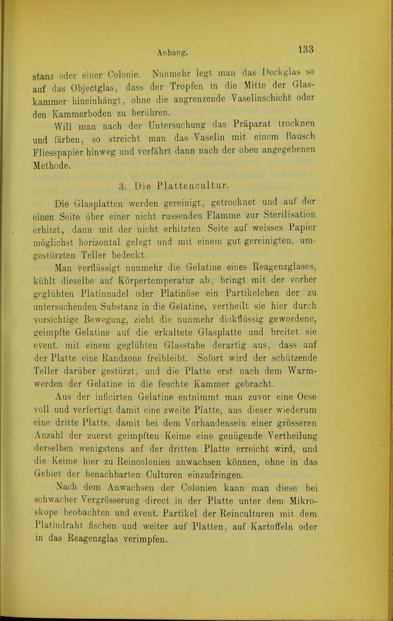 stanz oder einer Colonie. Nunmehr legt man das Deckglas so auf das Objectglas, (lass der Tropfen in die Mitte der Glas- kammer hineinhcängt, ohne die angrenzende Vaselinschicht oder den Kammerboden zu berühren. Will man nach der Untersuchung das Präparat trocknen und färben, so streicht man das Vaselin mit einem Bausch Fliesspapier hinweg und verfährt dann nach der oben angegebenen Methode. 3. Die Plattencultur. Die Glasplatten werden gereinigt, getrocknet und auf der einen Seite über einer nicht russenden Flamme zur Sterilisation erhitzt, dann mit der nicht erhitzten Seite auf weisses Papier möglichst horizontal gelegt und mit einem gut gereinigten, um- gestürzten Teller bedeckt. Man verflüssigt nunmehr die Gelatine eines Reagenzglases, kühlt dieselbe auf Körpertemperatur ab, bringt mit der vorher geglühten Platinnadel oder Platinöse ein Partikelchen der zu untersuchenden Substanz in die Gelatine, vertheilt sie hier durch vorsichtige Bewegung, zieht die nunmehr dii'/kflüssig gewordene, geimpfte Gelatine auf die erkaltete Glasplatte und breitet sie event. mit einem geglühten Glasstabe derartig aus, dass auf der Platte eine Randzone freibleibt. Sofort wird der schützende Teller darüber gestürzt, und die Platte erst nach dem Warra- werden der Gelatine in die feuchte Kammer gebracht. Aus der inficirten Gelatine entnimmt man zuvor eine Oese voll und verfertigt damit eine zweite Platte, aus dieser wiederum eine dritte Platte, damit bei dem Vorhandensein einer grösseren Anzahl der zuerst geimpften Keime eine genügende Vertheilung derselben wenigstens anf der dritten Platte erreicht wird, und die Keime hier zu Reincolonien anwachsen können, ohne in das Gebiet der benachbarten Culturen einzudringen. Nach dem Anwachsen der Colonien kann man diese bei schwacher Vergrösserung direct in der Platte unter dem Mikro- skope beobachten und event. Partikel der Reinculturen mit dem Platindraht fischen und weiter auf Platten, auf Kartoffeln oder in das Reagenzglas verimpfen.