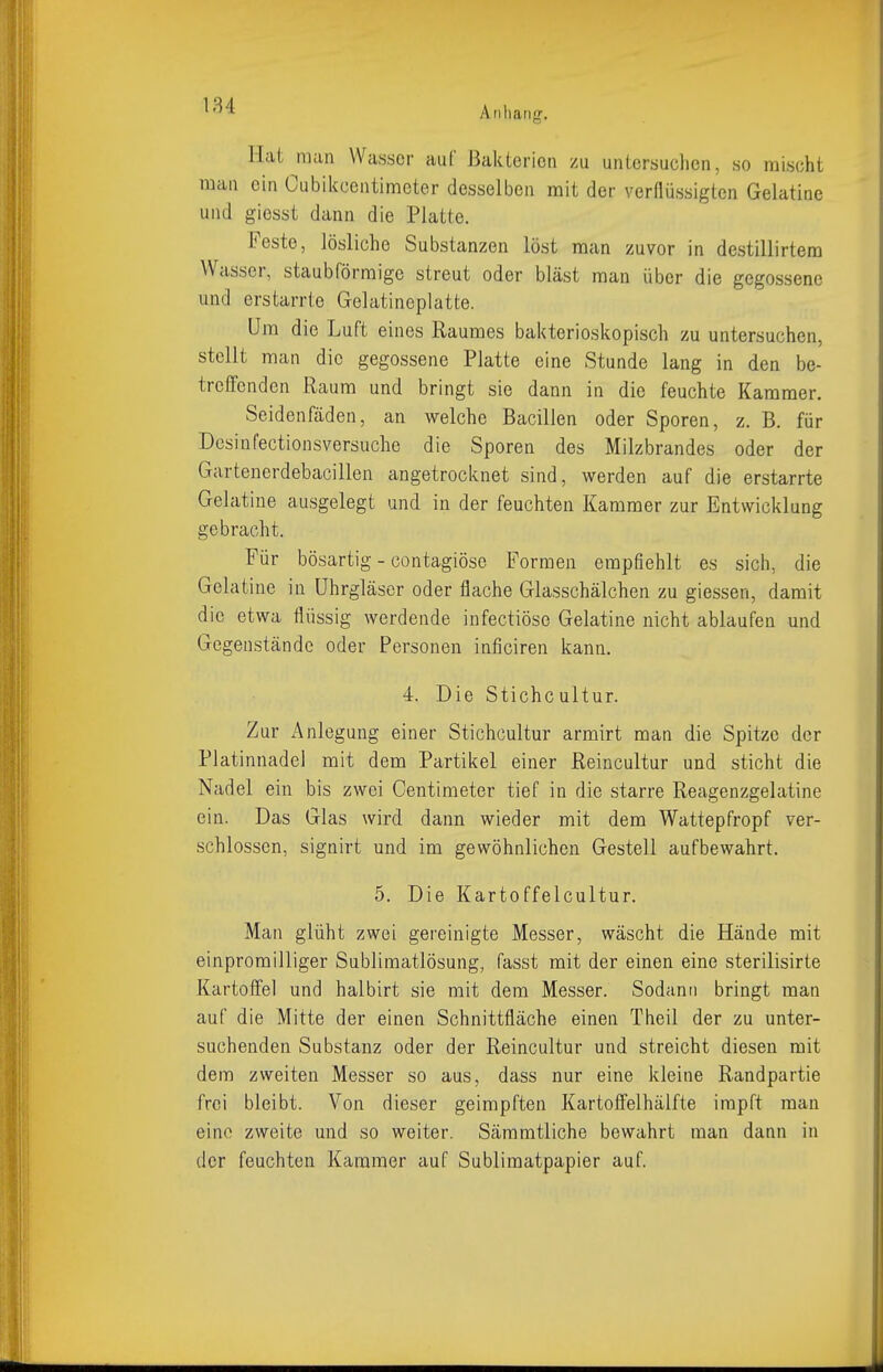 Hat man Wasser auf Bakterien zu untersuchen, so mischt man ein Cubikcentimeter desselben mit der verflüssigten Gelatine und giesst dann die Platte. Feste, lösliche Substanzen löst man zuvor in destillirtem Wasser, staubförmige streut oder bläst man über die gegossene und erstarrte Gelatineplatte. Um die Luft eines Raumes bakterioskopisch zu untersuchen, stellt man die gegossene Platte eine Stunde lang in den be- treffenden Raum und bringt sie dann in die feuchte Kammer. Seidenfäden, an welche Bacillen oder Sporen, z. B. für Dcsinfectionsversuche die Sporen des Milzbrandes oder der Gartencrdebacillen angetrocknet sind, werden auf die erstarrte Gelatine ausgelegt und in der feuchten Kammer zur Entwicklung gebracht. Für bösartig - contagiösc Formen empfiehlt es sich, die Gelatine in Uhrgläscr oder flache Glasschälchen zu giessen, damit die etwa flüssig werdende infectiöse Gelatine nicht ablaufen und Gegenstände oder Personen inficiren kann. 4. Die Stichcultur. Zur Anlegung einer Stichcultur armirt man die Spitze der Platinnadel mit dem Partikel einer Reincultur und sticht die Nadel ein bis zwei Centimeter tief in die starre Reagenzgelatine ein. Das Glas wird dann wieder mit dem Wattepfropf ver- schlossen, signirt und im gewöhnlichen Gestell aufbewahrt. 5. Die Karteffelcultur. Man glüht zwei gereinigte Messer, wäscht die Hände mit einpromilliger Sublimatlösung, fasst mit der einen eine sterilisirte Kartoffel und halbirt sie mit dem Messer. Sodann bringt man auf die Mitte der einen Schnittfläche einen Theil der zu unter- suchenden Substanz oder der Reincultur und streicht diesen mit dem zweiten Messer so aus, dass nur eine kleine Randpartie frei bleibt. Von dieser geimpften Kartoffelhälfte impft man eine zweite und so weiter. Sämmtliche bewahrt man dann in der feuchten Kammer auf Sublimatpapier auf.