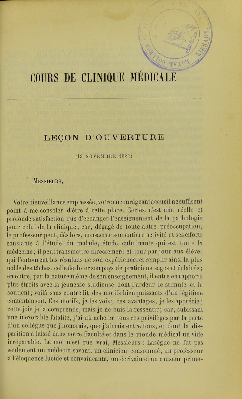 (13 NOVEMnniî 1883) Messieurs, Votre bienveillance empressée, voire encourageantaccueilnesuffîsent point à me consoler d'être à cette place. Certes, c'est une réelle et profonde satisfaction que d'échanger l'enseignement de la pathologie pour celui de la clinique; car, dégagé de toute autre préoccupation, le professeur peut, dès lors, consacrer son entière activité et ses efforts constants à l'étude du malade, étude culminante qui est toute la médecine; il peut transmettre directement et jour par jour aux élève:- qui l'entourent les résultats de son expérience, et remplir ainsi la plus noble des taches, celle de doter son pays de praticiens sages et éclairés; en outre, par la nature même de son enseignement, il entre en rapports plus étroits avec la jeunesse studieuse dont l'ardeur le stimule et le soutient; voilà sans contredit des motifs bien puissants d'un légitime contentement. Ces motifs, je les vois; ces avantages, je les apprécie ; cette joie je la comprends, mais je ne puis la ressentir; car, subissant une inexorable fatalité, j'ai dû acheter tous ces privilèges par la perte d'un collègue que j'honorais, que j'aimais entre tous, et dont la dis- parition a laissé dans notre Faculté et dans le monde médical un vide irréparable. Le mot n'est que vrai, Messieurs : Lasègue ne fut pas seulement un médecin savant, un clinicien consommé, un professeur à l'éloquence lucide et convaincante, un écrivain et un causeur prime-