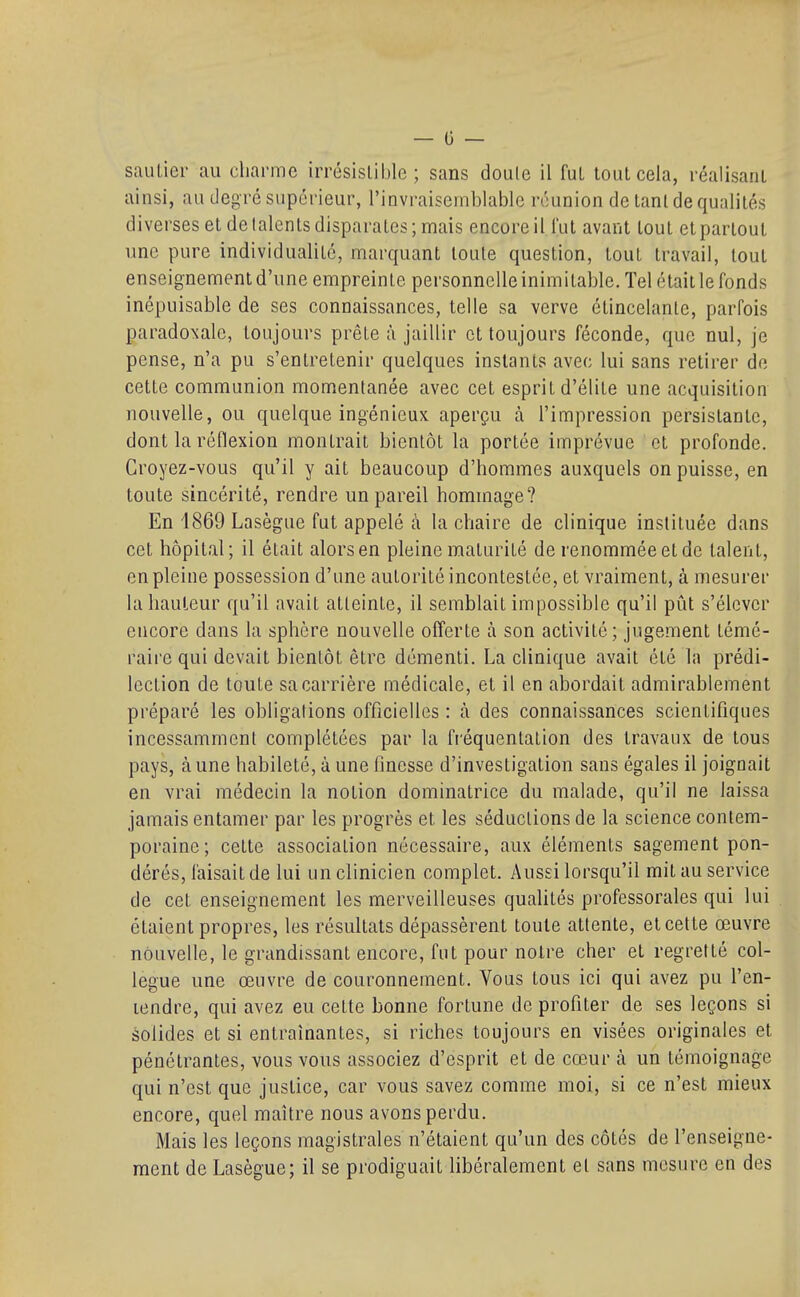 sauLier au charme irrésistible ; sans doule il fut tout cela, réalisant ainsi, an degré supérieur, l'invraisemblable réunion de tant de qualités diverses et de talents disparates; mais encore il l'ut avant tout et partout une pure individualité, marquant toute question, tout travail, tout enseignement d'une empreinte personnelle inimitable. Tel était le fonds inépuisable de ses connaissances, telle sa verve étincelantc, parfois paradoxale, toujours prête à jaillir et toujours féconde, que nul, je pense, n'a pu s'entretenir quelques instants avec lui sans retirer de cette communion momentanée avec cet esprit d'élite une acquisition nouvelle, ou quelque ingénieux aperçu à l'impression persistante, dont la réflexion montrait bientôt la portée imprévue et profonde. Croyez-vous qu'il y ait beaucoup d'hommes auxquels on puisse, en toute sincérité, rendre un pareil hommage? En 1869 Lasègue fut appelé à la chaire de clinique instituée dans cet hôpital; il était alors en pleine maturité de renommée et de talent, en pleine possession d'une autorité incontestée, et vraiment, à mesurer la hauteur qu'il avait atteinte, il semblait impossible qu'il pût s'élever encore dans la sphère nouvelle offerte à son activité ; jugement témé- raire qui devait bientôt être démenti. La clinique avait été la prédi- lection de toute sa carrière médicale, et il en abordait admirablement préparé les obligations officielles : à des connaissances scientifiques incessamment complétées par la fi'équentation des travaux de tous pays, aune habileté, à une finesse d'investigation sans égales il joignait en vrai médecin la notion dominatrice du malade, qu'il ne laissa jamais entamer par les progrès et les séductions de la science contem- poraine; cette association nécessaire, aux éléments sagement pon- dérés, faisait de lui un clinicien complet. Aussi lorsqu'il mit au service de cet enseignement les merveilleuses qualités professorales qui lui étaient propres, les résultats dépassèrent toute attente, et cette œuvre nouvelle, le grandissant encore, fut pour notre cher et regretté col- lègue une œuvre de couronnement. Vous tous ici qui avez pu l'en- lendre, qui avez eu cette bonne fortune de profiter de ses leçons si solides et si entraînantes, si riches toujours en visées originales et pénétrantes, vous vous associez d'esprit et de cœur à un témoignage qui n'est que justice, car vous savez comme moi, si ce n'est mieux encore, quel maître nous avons perdu. Mais les leçons magistrales n'étaient qu'un des côtés de l'enseigne- ment de Lasègue; il se prodiguait libéralement et sans mesure en des