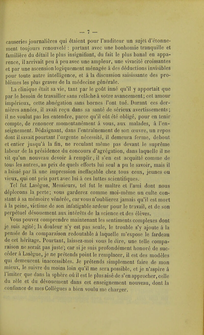 causeries journalières qui étaient pour l'auditeur un sujet d'élonne- ment toujours renouvelé : partant avec une bonhomie tranquille et familière du détail le plus insignifiant, du fait le plus banal en appa- rence, il arrivait peu à peu avec une ampleur, une vivacité croissantes et par une ascension logiquement ménagée à des déductions invisibles pour toute autre intelligence, et à la discussion saisissante des pro- blèmes les plus graves de la médecine générale. La clinique était sa vie, tant par le goût inné qu'il y apportait que par le besoin de travailler sans relâche à votre avancement; cet amour impérieux, cette abnégation sans bornes l'ont tué. Durant ces der- nières années, il avait reçu dans sa santé de sérieux avertissements; il ne voulut pas les entendre, parce qu'il eût été obligé, pour en tenir compte, de renoncer momentanément à vous, aux malades, à l'en- seignement. Dédaignant, dans l'entraînement de son œuvre, un repos dont il savait pourtant l'urgente nécessité, il demeura ferme, debout et entier jusqu'à la fin, ne reculant même pas devant le suprême labeur de la présidence du concours d'agrégation, dans laquelle il ne vit qu'un nouveau devoir à remplir, il s'en est acquitté comme de tous les autres, au prix de quels efforts lui seul a pu le savoir, mais il a laissé par là une impression ineffaçable chez tous ceux, jeunes ou vieux, qui ont pris part avec lui à ces luttes scientifiques. Tel fut Lasègue, Messieurs, tel fut le maître et l'ami dont nous déplorons la perte; vous garderez comme moi-même un culte con- stant à sa mémoire vénérée, car vous n'oublierez jamais qu'il est mort à la peine, victime de son infatigable ardeur pour le travail, et de son perpétuel dévouement aux intérêts de la science et des élèves. Vous pouvez comprendre maintenant les sentiments complexes dont je suis agité; la douleur n'y est pas seule, le trouble s'y ajoute à la pensée de la comparaison redoutable à laquelle m'expose le fardeau de cet héritage. Pourtant, laissez-moi vous le dire, une telle compa- raison ne serait pas juste ; car si je suis profondément honoré de suc- céder à Lasègue, je ne prétends point le remplacer, il est des modèles qui demeurent inaccessibles. Je prétends simplement faire de mon mieux, le suivre du moins loin qu'il me sera possible, et je n'aspire à l'imiter que dans la sphère où il est le plus aisé de s'en approcher, celle du zèle et du dévouement dans cet enseignement nouveau, dont la confiance de mes Collègues a bien voulu me charger.