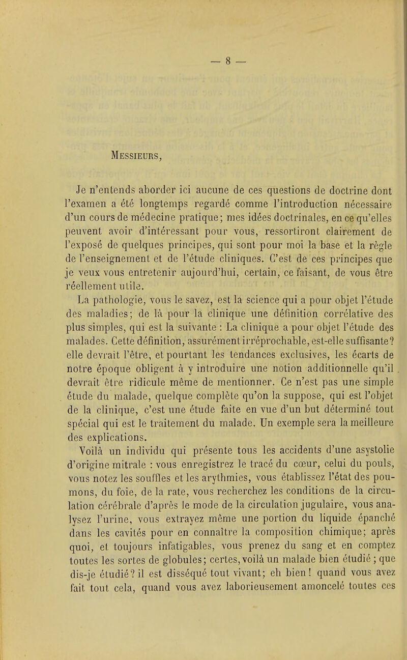 Messieurs, Je n'entends aborder ici aucune de ces questions de doctrine dont l'examen a été longtemps regardé comme l'introduction nécessaire d'un cours de médecine pratique; mes idées doctrinales, en ce qu'elles peuvent avoir d'intéressant pour vous, ressortiront clairement de l'exposé de quelques principes, qui sont pour moi la base et la règle de l'enseignement et de l'étude cliniques. C'est de ces principes que je veux vous entretenir aujourd'hui, certain, ce faisant, de vous être réellement utile. La pathologie, vous le savez, est la science qui a pour objet l'étude des maladies; de là pour la clinique une définition corrélative des plus simples, qui est la suivante : La clinique a pour objet l'étude des malades. Cette définition, assurément irréprochable, est-elle suffisante? elle devrait l'être, et pourtant les tendances exclusives, les écarts de notre époque obligent à y introduire une notion additionnelle qu'il devrait être ridicule même de mentionner. Ce n'est pas une simple étude du malade, quelque complète qu'on la suppose, qui est l'objet de la clinique, c'est une étude faite en vue d'un but déterminé tout spécial qui est le traitement du malade. Un exemple sera la meilleure des explications. Yoilà un individu qui présente tous les accidents d'une asystolie d'origine mitrale : vous enregistrez le tracé du cœur, celui du pouls, vous notez les souffles et les arythmies, vous établissez l'état des pou- mons, du foie, de la rate, vous recherchez les conditions de la circu- lation cérébrale d'après le mode de la circulation jugulaire, vous ana- lysez l'urine, vous extrayez même une portion du liquide épanché dans les cavités pour en connaître la composition chimique; après quoi, et toujours infatigables, vous prenez du sang et en comptez toutes les sortes de globules; certes, voilà un malade bien étudié ; que dis-je étudié? il est disséqué tout vivant; eh bien! quand vous avez fait tout cela, quand vous avez laborieusement amoncelé toutes ces