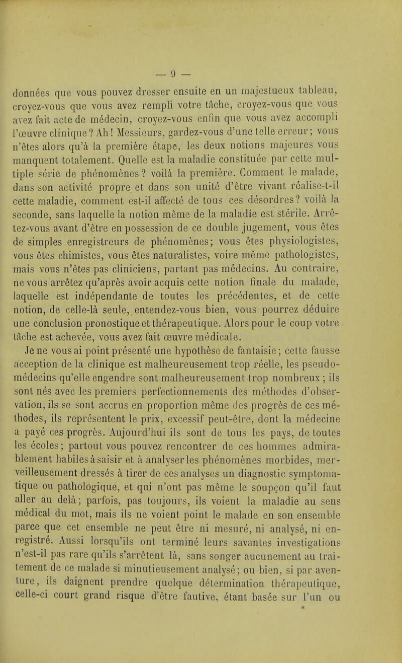 données que vous pouvez dresser ensuite en un majeslueux tableau, croyez-vous que vous avez rempli votre tâche, croyez-vous que vous avez fait acte de médecin, croyez-vous enfin que vous avez accompli l'œuvre clinique? Ah ! Messieurs, gardez-vous d'une telle erreur; vous n'êtes alors qu'à la première étape, les deux notions majeures vous manquent totalement. Quelle est la maladie constituée par cette mul- tiple série de phénomènes? voilà la première. Comment le malade, dans son activité propre^ et dans son unité d'être vivant réalise-t-il cette maladie, comment est-il affecté de tous ces désordres? voilà la seconde, sans laquelle la notion même de la maladie est stérile. Arrê- tez-vous avant d'être en possession de ce double jugement, vous êtes de simples enregistreurs de phénomènes; vous êtes physiologistes, vous êtes chimistes, vous êtes naturalistes, voire même pathologistes, mais vous n'êtes pas cliniciens, partant pas médecins. Au contraire, ne vous arrêtez qu'après avoir acquis cette notion finale du malade, laquelle est indépendante de toutes les précédentes, et de cette notion, de celle-là seule, entendez-vous bien, vous pourrez déduire une conclusion pronostique et thérapeutique. Alors pour le coup votre tâche est achevée, vous avez fait œuvre médicale. Je ne vous ai point présenté une hypothèse de fantaisie; celte fausse acception de la clinique est malheureusement trop réelle, les pseudo- médecins qu'elle engendre sont malheureusement trop nombreux ; ils sont nés avec les premiers perfectionnements des méthodes d'obser- vation, ils se sont accrus en proportion même des progrès de ces mé- thodes, ils représentent le prix, excessif peut-être, dont la médecine a payé ces progrès. Aujourd'hui ils sont de tous les pays, de toutes les écoles; partout vous pouvez rencontrer de ces hommes admira- blement habiles à saisir et à analyser les phénomènes morbides, mer- veilleusement dressés à tirer de ces analyses un diagnostic symptoma- tique ou pathologique, et qui n'ont pas même le soupçon qu'il faut aller au delà; parfois, pas toujours, ils voient la maladie au sens médical du mot, mais ils ne voient point le malade en son ensemble parce que cet ensemble ne peut être ni mesuré, ni analysé, ni en- registré. Aussi lorsqu'ils ont terminé leurs savantes investigations n'est-il pas rare qu'ils s'arrêtent là, sans songer aucunement au trai- tement de ce malade si minutieusement analysé; ou bien, si par aven- ture, ils daignent prendre quelque détermination thérapeutique, celle-ci court grand risque d'être fautive, étant basée sur l'un ou