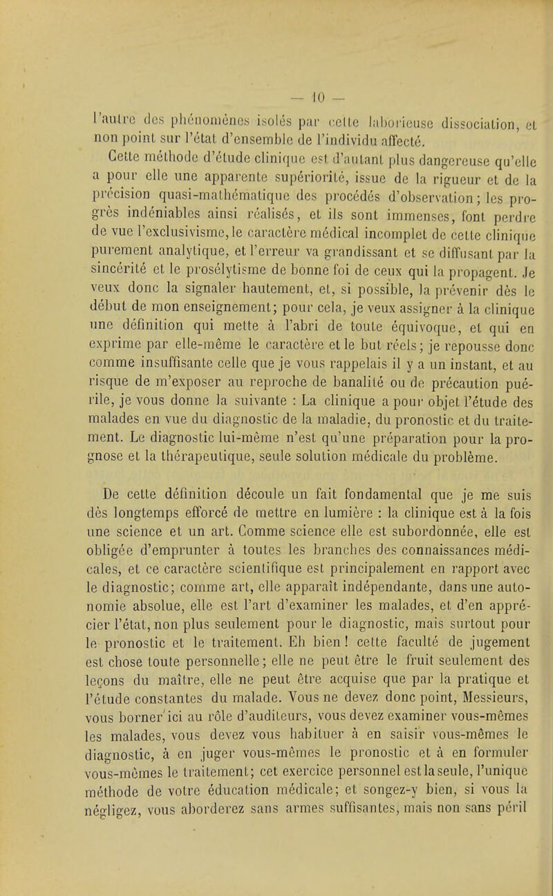 l'auH-c dos phénomènes isolés par (•clLc laborieuse dissocialion, et non point sur l'état d'ensemble de l'individu affecté. Cette méthode d'étude clinique est d'autant plus dangereuse qu'elle a pour elle une apparente supériorité, issue de la rigueur et de la précision quasi-mathématique des procédés d'observation; les pro- grès indéniables ainsi réalisés, et ils sont immenses, font perdre de vue l'exclusivisme, le caractère médical incomplet de cette clinique purement analytique, et l'erreur va grandissant et se diffusant par la sincérité et le prosélytisme de bonne foi de ceux qui la propagent. Je veux donc la signaler hautement, et, si possible, la prévenir dès le début de mon enseignement; pour cela, je veux assigner à la clinique une définition qui mette à l'abri de toute équivoque, et qui en exprime par elle-même le caractère elle but réels; je repousse donc comme insuffisante celle que je vous rappelais il y a un instant, et au risque de m'exposer au reproche de banalité ou de précaution pué- rile, je vous donne la suivante : La clinique a pour objet l'étude des malades en vue du diagnostic de la maladie, du pronostic et du traite- ment. Le diagnostic lui-même n'est qu'une préparation pour la pro- gnose et la thérapeutique, seule solution médicale du problème. De cette définition découle un fait fondamental que je me suis dès longtemps efforcé de mettre en lumière : la clinique est à la fois une science et un art. Comme science elle est subordonnée, elle est obUgée d'emprunter à toutes les branches des connaissances médi- cales, et ce caractère scientifique est principalement en rapport avec le diagnostic; comme art, elle apparaît indépendante, dans une auto- nomie absolue, elle est l'art d'examiner les malades, et d'en appré- cier l'état, non plus seulement pour le diagnostic, mais surtout pour le pronostic et le traitement. Eh bien ! cette faculté de jugement est chose toute personnelle; elle ne peut être le fruit seulement des leçons du maître, elle ne peut être acquise que par la pratique et l'étude constantes du malade. Vous ne devez donc point. Messieurs, vous borner'ici au rôle d'auditeurs, vous devez examiner vous-mêmes les malades, vous devez vous habituer à en saisir vous-mêmes le diagnostic, à en juger vous-mêmes le pronostic et à en formuler vous-mêmes le traitement; cet exercice personnel est la seule, l'unique méthode de votre éducation médicale; et songez-y bien, si vous la néo-lifrez, vous aborderez sans armes suffisantes, mais non sans péril