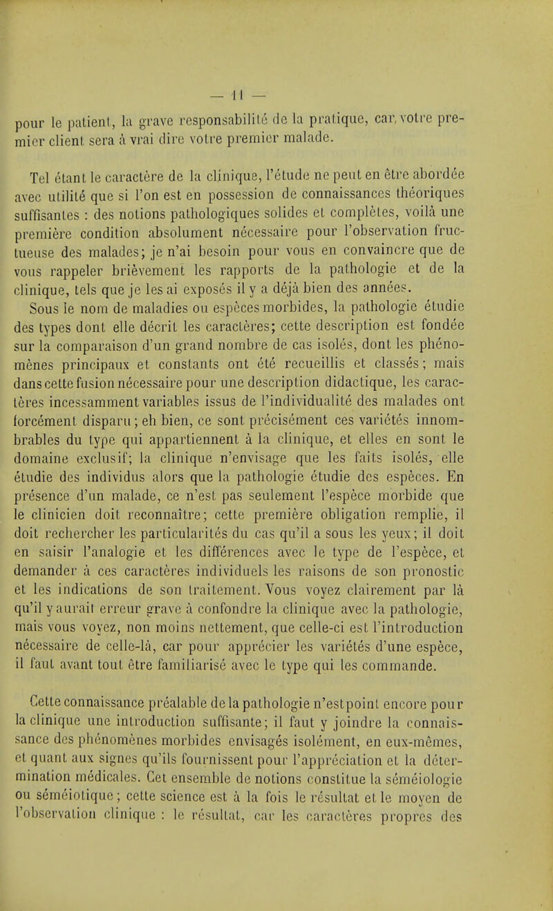 pour le patieni, la grave responsabilité de la pralique, car, votre pre- mier clienl. sera à vrai dire votre premier malade. Tel étant le caractère de la clinique, l'étude ne peut en être abordée avec utilité que si l'on est en possession de connaissances théoriques suffisantes : des notions pathologiques solides et complètes, voilà une première condition absolument nécessaire pour l'observation fruc- tueuse des malades; je n'ai besoin pour vous en convaincre que de vous rappeler brièvement les rapports de la pathologie et de la clinique, tels que je les ai exposés il y a déjà bien des années. Sous le nom de maladies ou espèces morbides, la pathologie étudie des types dont elle décrit les caractères; cette description est fondée sur la comparaison d'un grand nombre de cas isolés, dont les phéno- mènes principaux et constants ont été recueillis et classés ; mais dans cette fusion nécessaire pour une description didactique, les carac- tères incessamment variables issus de l'individualité des malades ont forcément disparu ; eh bien, ce sont précisément ces variétés innom- brables du type qui appartiennent à la clinique, et elles en sont le domaine exclusif; la clinique n'envisage que les faits isolés, elle étudie des individus alors que la pathologie étudie des espèces. En présence d'un malade, ce n'est pas seulement l'espèce morbide que le clinicien doit reconnaître; cette première obligation remplie, il doit rechercher les particularités du cas qu'il a sous les yeux; il doit en saisir l'analogie et les différences avec le type de l'espèce, et demander à ces caractères individuels les raisons de son pronostic et les indications de son traitement. Vous voyez clairement par là qu'il y aurait erreur grave à confondre la clinique avec la pathologie, mais vous voyez, non moins nettement, que celle-ci est l'introduction nécessaire de celle-là, car pour apprécier les variétés d'une espèce, il faut avant tout être familiarisé avec le type qui les commande. Cette connaissance préalable delà pathologie n'estpoinl encore pour la clinique une introduction suffisante; il faut y joindre la connais- sance des phénomènes morbides envisagés isolément, en eux-mêmes, et quant aux signes qu'ils fournissent pour l'appréciation et la déter- mination médicales. Cet ensemble de notions constitue la séméiologie ou séméiotique ; cette science est à la fois le résultat et le moyen de l'observation clinique : le résultat, car les caractères propres des
