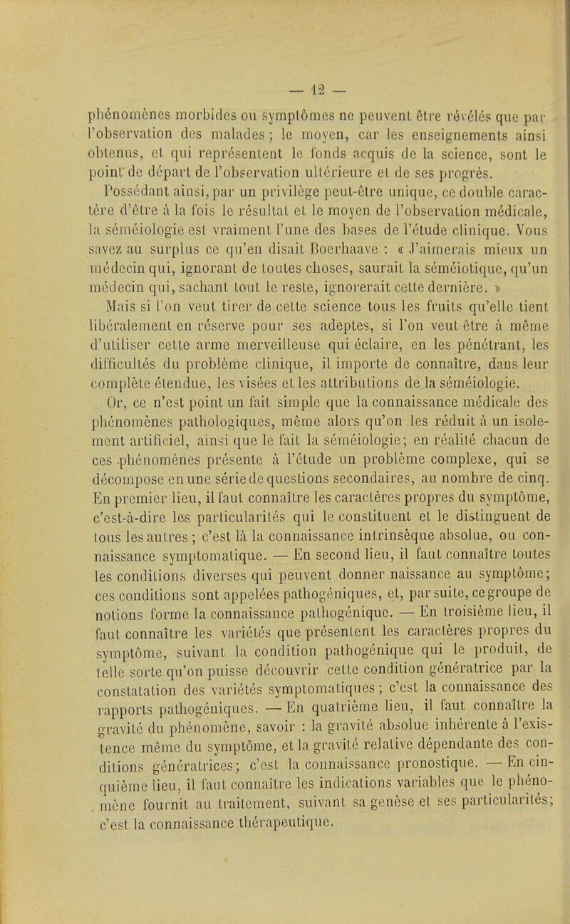 — 15 — phénomènes morbides ou symptômes ne peuvent être révélés que par l'observation des malades ; le moyen, car les enseignements ainsi obtenus, et qui représentent le fonds acquis de la science, sont le point'de départ de l'observation ultérieure et de ses progrés. Possédant ainsi, par un privilège peut-être unique, ce double carac- tère d'être à la fois le résultat et le moyen de l'observation médicale, la séméiologie est vraiment l'une des bases de l'étude clinique. Vous savez au surplus ce qu'en disait Roerhaavc : « J'aimerais mieux un médecin qui, ignorant de toutes choses, saurait la séméiotique, qu'un médecin qui, sachant tout le reste, ignorerait cette dernière. » Mais si l'on veut tirer de cette science tous les fruits qu'elle tient libéralement en réserve pour ses adeptes, si Ton veut être à même d'utiliser cette arme merveilleuse qui éclaire, en les pénétrant, les difficultés du problème clinique, il importe de connaître, dans leur complète étendue, les visées et les attributions de la séméiologie. Or, ce n'est point un fait simple que la connaissance médical(3 des phénomènes pathologiques, même alors qu'on les réduit à un isole- ment artificiel, ainsi que le fait la séméiologie; en réalité chacun de ces .phénomènes présente à l'étude un problème complexe, qui se décompose en une série de questions secondaires, au nombre de cinq. En premier lieu, il faut connaître les caractères propres du symptôme, c'est-à-dire les particularités qui le constituent et le distinguent de tous les autres ; c'est là la connaissance intrinsèque absolue, ou con- naissance symptomatique. — En second lieu, il faut connaître toutes les conditions diverses qui peuvent donner naissance au symptôme; ces conditions sont appelées pathogéniques, et, par suite, ce groupe de notions forme la connaissance pathogénique. — En troisième lieu, il faut connaître les variétés que présentent les caractères propres du symptôme, suivant la condition pathogénique qui le produit, de telle sorte qu'on puisse découvrir cette condition génératrice par la constatation des variétés symptomatiques ; c'est la connaissance des rapports pathogéniques. — En quatrième heu, il faut connaître la gravité du phénomène, savoir : la gravité absolue inhérente à l'exis- tence même du symptôme, et la gravité relative dépendante des con- ditions génératrices; c'est la connaissance pronostique. — En cin- quième lieu, il faut connaître les indications variables que le phéno- , mène fournit au traitement, suivant sa genèse et ses particularités; c'est la connaissance thérapeutique.