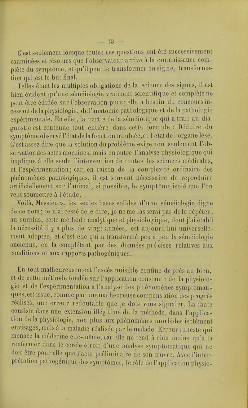 C'est seulement lorsque toutes ces questions ont été successivement examinées et résolues que l'observateur arrive à la connaissance com- plète du symptôme, et qu'il peut le transformer en signe, transforma- tion qui est le but final. Telles étant les multiples obligations de la science des signes, il est bien évident qu'une séméiologie vraiment scientifique et complète ne peut être édifiée sur l'observation pure; elle a besoin du concours in- cessant de lapbysiologie, de l'anatomie pathologique et de la pathologie expérimentale. En effet, la partie de la séméiolique qui a trait au dia- gnostic est contenue tout entière dans cette formule : Déduire du symptôme observé l'état de la fonction troublée,et l'état de l'organe lésé. C'est assez dire que la solution du problème exige non seulement l'ob- servation des actes morbides, mais en outre l'analyse physiologique qui implique à elle seule l'intervention de toutes les sciences médicales, et l'expérimentation; car, en raison de la complexité ordinaire des phénomènes pathologiques, il est souvent nécessaire de reproduire artificiellement sur l'animal, si possible, le symptôme isolé que l'on veut soumettre à l'étude. Voilà, Messieurs, les seules bases solides d'une séméiologie digne de ce nom; je n'ai cessé de le dire, je ne me lasserai pas de le répéter; au surplus, cette méthode analytique et physiologique, dont j'ai établi la nécessité il y a plus de vingt années, est aujourd'hui universelle- ment adoptée, et c'est elle qui a transformé peu à peu la séméiologie ancienne, en la complétant par des données précises relatives aux conditions et aux rapports pathogéniques. En tout malheureusement l'excès nuisible confine de près au bien, et de cette méthode fondée sur l'application constante de la physiolo- gie et de l'expérimentation k l'analyse des phénomènes symptomati- ques,est issue, comme par une malheureuse compensation des progrès réalisés, une erreur redoutable que je dois vous signaler. La faute consiste dans une extension illégitime de la méthode, dans l'applica- tion de lapbysiologie, non plus aux phénomènes morbides isolément envisagés, mais à la maladie réalisée par le malade. Erreur funeste qui menace la médecine elle-même, car elle ne tend à rien moins qu'à la renfermer dans le cercle étroit d'une analyse symptomatique qui ne doit être pour elle que l'acte préliminaire de son œuvre. Avec l'inter- prétation palhogénique des symptômes, le rôle de l'application physio-