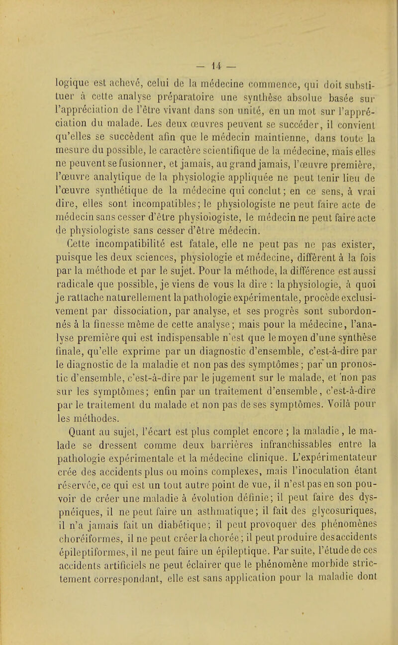 logique est achevé, celui de la médecine commence, qui doitsubsli- luer à cette analyse préparatoire une synthèse absolue basée sur l'appréciation de l'être vivant dans son unité, en un mot sur l'appré- ciation du malade. Les deux œuvres peuvent se succéder, il convient qu'elles se succèdent afin que le médecin maintienne, dans toute la mesure du possible, le caractère scientifique de la médecine, mais elles ne peuvent se fusionner, et jamais, au g rand jamais, l'œuvre première, l'œuvre analytique de la physiologie appliquée ne peut tenir lieu de l'œuvre synthétique de la médecine qui conclut; en ce sens, à vrai dire, elles sont incompatibles; le physiologiste ne peut faire acte de médecin sans cesser d'être physiologiste, le médecin ne peut faire acte de physiologiste sans cesser d'être médecin. Cette incompatibilité est fatale, elle ne peut pas ne pas exister, puisque les deux sciences, physiologie et médecine, diffèrent à la fois par la méthode et par le sujet. Pour la méthode, la différence est aussi radicale que possible, je viens de vous la dire : la physiologie, à quoi je rattache naturellement la pathologie expérimentale, procède exclusi- vement par dissociation, par analyse, et ses progrès sont subordon- nés à la finesse même de cette analyse ; mais pour la médecine, l'ana- lyse première qui est indispensable n'est que le moyen d'une synthèse finale, qu'elle exprime par un diagnostic d'ensemble, c'est-à-dire par le diagnostic de la maladie et non pas des symptômes ; parun pronos- tic d'ensemble, c'est-à-dire par le jugement sur le malade, et 'non pas sur les symptômes; enfin par un traitement d'ensemble, c'est-à-dire par le traitement du malade et non pas de ses symptômes. Yoilà pour les méthodes. Quant au sujet, l'écart est plus complet encore ; la maladie , le ma- lade se dressent comme deux barrières infranchissables entre la pathologie expérimentale et la médecine clinique. L'expérimentateur crée des accidents plus ou moins complexes, mais l'inoculation étant réservée, ce qui est un tout autre point de vue, il n'est pas en son pou- voir de créer une maladie à évolution définie; il peut faire des dys- pnéiques, il ne peut faire un asthmatique; il fait des glycosuriques, il n'a jamais fait un diabétique; il peut provoquer des phénomènes choréiformes, il ne peut créer la chorée ; il peut produire des accidents épileptiforme.s il ne peut faire un épileptique. Par suite, l'étude de ces accidents artificiels ne peut éclairer que le phénomène morbide stric- tement correspondnnt, elle est sans application pour la maladie dont