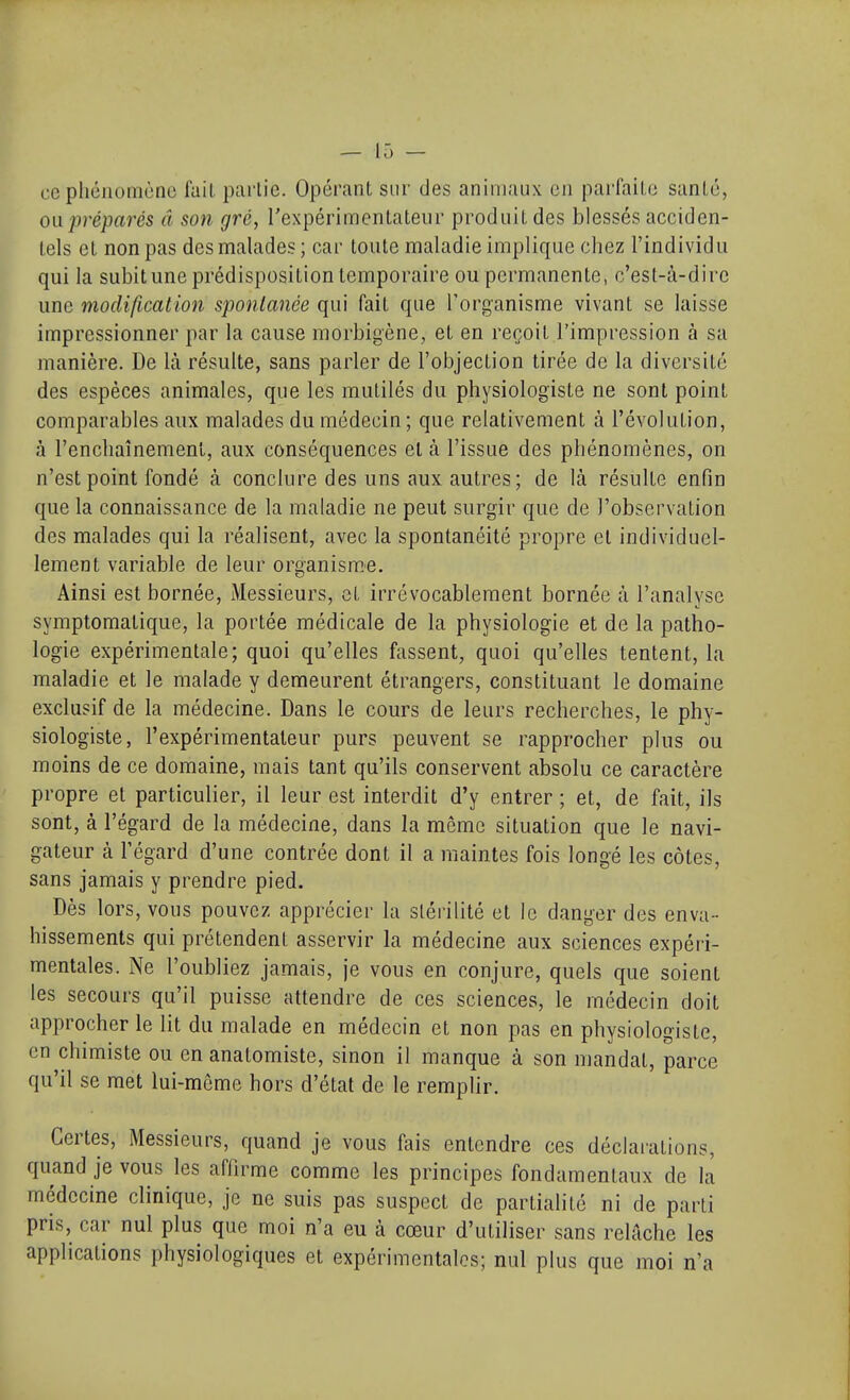 ce pliéiiomùne fait partie. Opérant sur des animaux en parfaite santé, ou préparés â son gré, rexpérimentateur produit des blessés acciden- tels et non pas des malades ; car toute maladie implique chez l'individu qui la subitune prédisposition temporaire ou permanente, c'est-à-dire une modification spontanée qui fait que l'organisme vivant se laisse impressionner par la cause morbigène, et en reçoit l'impression à sa manière. De là résulte, sans parler de l'objection tirée de la diversité des espèces animales, que les mutilés du physiologiste ne sont point comparables aux malades du médecin; que relativement à l'évolution, à l'enchaînement, aux conséquences et à l'issue des phénomènes, on n'est point fondé à conclure des uns aux autres; de là résulte enfin que la connaissance de la maladie ne peut surgir que de l'observation des malades qui la réalisent, avec la spontanéité propre cl individuel- lement variable de leur organism.e. Ainsi est bornée. Messieurs, et irrévocablement bornée à l'analyse symptomatique, la portée médicale de la physiologie et de la patho- logie expérimentale; quoi qu'elles fassent, quoi qu'elles tentent, la maladie et le malade y demeurent étrangers, constituant le domaine exclusif de la médecine. Dans le cours de leurs recherches, le phy- siologiste, l'expérimentateur purs peuvent se rapprocher plus ou moins de ce domaine, mais tant qu'ils conservent absolu ce caractère propre et particulier, il leur est interdit d'y entrer ; et, de fait, ils sont, à l'égard de la médecine, dans la môme situation que le navi- gateur à l'égard d'une contrée dont il a maintes fois longé les côtes, sans jamais y prendre pied. Dès lors, vous pouvez apprécier la stérilité et le danger des enva- hissements qui prétendent asservir la médecine aux sciences expéri- mentales. Ne l'oubliez jamais, je vous en conjure, quels que soient les secours qu'il puisse attendre de ces sciences, le médecin doit approcher le lit du malade en médecin et non pas en physiologiste, en chimiste ou en anatomiste, sinon il manque à son mandat, parce qu'il se met lui-môme hors d'état de le remplir. Certes, Messieurs, quand je vous fais entendre ces déclai-ations, quand je vous les affirme comme les principes fondamentaux de la médecine clinique, je ne suis pas suspect de partialité ni de parti pris, car nul plus que moi n'a eu à cœur d'utiliser sans relâche les applications physiologiques et expérimentales; nul plus que moi n'a