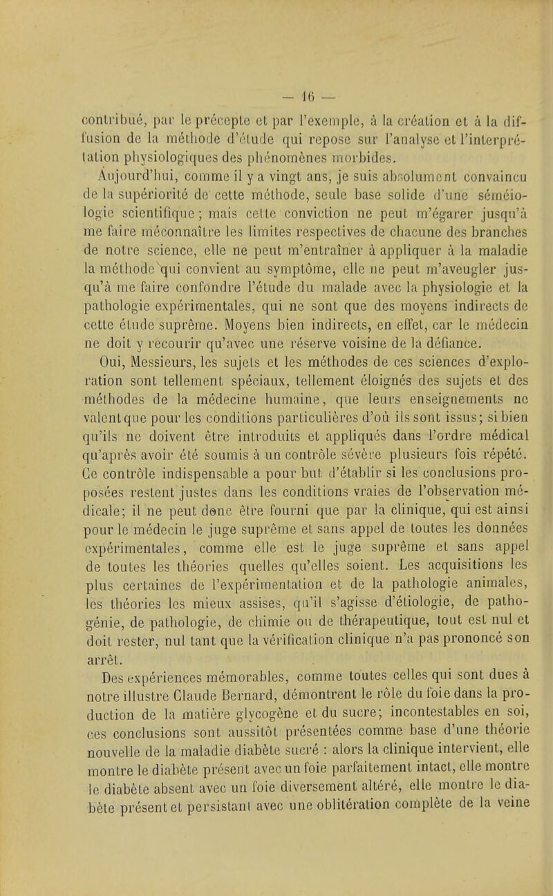 contribué, par le précepte et par l'exemple, à la création et à la dif- i'iision de la méthode d'éludé qui repose sur l'analyse et l'interpré- tation physiologiques des phénomènes morbides. Aujourd'hui, comme il y a vingt ans, je suis abr,olumenl convaincu de la supériorité de cette méthode, seule base solide d'une séméio- logie scientifique ; mais cette conviction ne peut m'égarer jusqu'à me faire méconnaître les limites respectives de chacune des branches de notre science, elle ne peut m'entraîner à appliquer à la maladie la mélhodc\}ui convient au symptôme, elle ne peut m'aveugler jus- qu'à me faire confondre l'élude du malade avec la physiologie et la pathologie expérimentales, qui ne sont que des moyens indirects de cette élude suprême. Moyens bien indirects, en effet, car le médecin ne doit y recourir qu'avec une réserve voisine de la défiance. Oui, Messieurs, les sujets et les méthodes de ces sciences d'explo- ration sont tellement spéciaux, tellement éloignés des sujets et des méthodes de la médecine humaine, que leurs enseignements ne valent que pour les conditions particulières d'où ils sont issus; si bien qu'ils ne doivent être introduits et appliqués dans l'ordre médical qu'après avoir été soumis à un contrôle sévère plusieurs fois répété. Ce contrôle indispensable a pour but d'établir si les conclusions pro- posées restent justes dans les conditions vraies de l'observation mé- dicale; il ne peut donc être fourni que par la clinique, qui est ainsi pour le médecin le juge suprême et sans appel de toutes les données expérimentales, comme elle est le juge suprême et sans appel de toutes les théories quelles qu'elles soient. Les acquisitions les plus certaines de l'expérimenlalion et de la pathologie animales, les théories les mieux assises, qu'il s'agisse d'éliologie, de patho- génie, de pathologie, de chimie ou de thérapeutique, tout est nul et doit rester, nul tant que la vérification clinique n'a pas prononcé son arrêt. Des expériences mémorables, comme toutes celles qui sont dues à notre illustre Claude Bernard, démontrent le rôle du foie dans la pro- duction de la matière glycogène et du sucre; incontestables en soi, ces conclusions sont aussitôt présentées comme base d'une théorie nouvelle de la maladie diabète sucré : alors la clinique intervient, elle montre le diabète présent avec un foie parfaitement intact, elle montre le diabète absent avec un foie diversement altéré, elle montre le dia- bète présent et persistant avec une oblitération complète de la veine