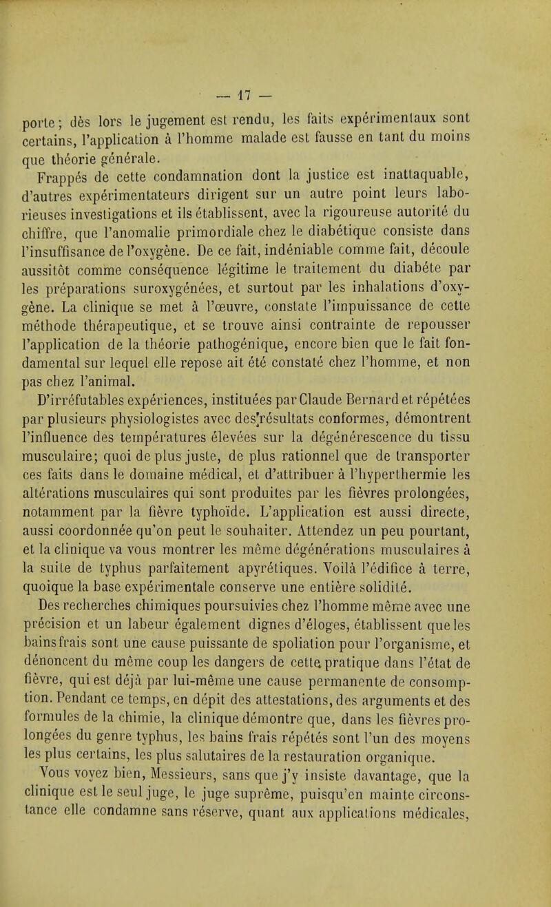 porte; dès lors le jugement est rendu, les faits expérimenlaux sont certains, l'application à l'homme malade est fausse en tant du moins que théorie générale. Frappés de cette condamnation dont la justice est inattaquable, d'autres expérimentateurs dirigent sur un autre point leurs labo- rieuses investigations et ils établissent, avec la rigoureuse autorité du chiffre, que l'anomalie primordiale chez le diabétique consiste dans l'insuffisance de l'oxygène. De ce fait, indéniable comme fait, découle aussitôt comme conséquence légitime le traitement du diabète par les préparations suroxygénées, et surtout par les inhalations d'oxy- gène. La clinique se met à l'œuvre, constate l'impuissance de cette méthode thérapeutique, et se trouve ainsi contrainte de repousser l'application de la théorie pathogénique, encore bien que le fait fon- damental sur lequel elle repose ait été constaté chez l'homme, et non pas chez l'animal. D'irréfutables expériences, instituées par Claude Bernard et répétées par plusieurs physiologistes avec desVésultats conformes, démontrent l'influence des températures élevées sur la dégénérescence du tissu musculaire; quoi déplus juste, de plus rationnel que de transporter ces faits dans le domaine médical, et d'attribuer à l'hyperthermie les altérations musculaires qui sont produites par les fièvres prolongées, notamment par la fièvre typhoïde. L'application est aussi directe, aussi coordonnée qu'on peut le souhaiter. Attendez un peu pourtant, et la clinique va vous montrer les même dégénérations musculaires à la suite de typhus parfaitement apyrétiques. Voilà l'édifice à terre, quoique la base expérimentale conserve une entière solidité. Des recherches chimiques poursuivies chez l'homme même avec une précision et un labeur également dignes d'éloges, établissent que les bains frais sont une cause puissante de spoliation pour l'organisme, et dénoncent du même coup les dangers de cetla pratique dans l'état de fièvre, qui est déjà par lui-même une cause permanente de consomp- tion. Pendant ce temps, en dépit des attestations, des arguments et des formules de la chimie, la clinique démontre que, dans les fièvres pro- longées du genre typhus, les bains frais répétés sont l'un des moyens les plus certains, les plus salutaires de la restauration organique. Vous voyez bien, Messieurs, sans que j'y insiste davantage, que la clinique est le seul juge, le juge suprême, puisqu'on mainte circons- tance elle condamne sans réserve, quant aux applications médicales.