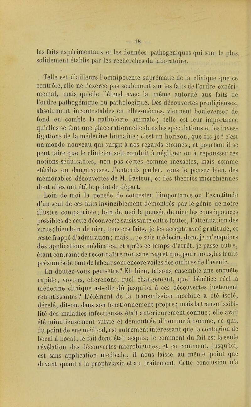- 48 — les faits expcrimcnlaux et les données palliogcniques qui sont le plus solidement établis par les recherches du laboratoire. Telle est d'ailleurs l'omnipotente suprématie de la clinique que ce contrôle, elle ne l'exerce pas seulement sur les faits de l'ordre expéri- mental, mais qu'elle l'étend avec la même autorité aux faits de l'ordre pathogénique ou pathologique. Des découvertes prodigieuses, absolument incontestables en elles-mêmes, viennent bouleverser de fond en comble la pathologie animale ; telle est leur importance qu'elles se font une place rationnelle dans les spéculations et les inves- tigations de la médecine humaine ; c'est un horizon, que dis-je ? c'est un monde nouveau qui surgit à nos regards étonnés; et pourtant il se peut faire que le clinicien soit conduit à négliger ou à repousser ces notions séduisantes, non pas certes comme inexactes, mais comme stériles ou dangereuses. J'entends parler, vous le pensez bien, des mémorables découvertes de M. Pasteur, et des théories microbiennes dont elles ont été le point de départ. Loin de moi la pensée de contester l'importance ou l'exactitude d'un seul de ces faits invinciblement démontrés par le génie de notre illustre compatriote; loin de moi la pensée de nier les conséquences possibles de cette découverte saisissante entre toutes, l'atténuation des virus; bien loin de nier, tous ces faits, je les accepte avec gratitude, et reste frappé d'admiration; mais... je suis médecin, donc je m'enquiers des applications médicales, et après ce temps d'arrêt, je passe outi'e, étant contraint de reconnaître non sans regret que,pour nous,les fruits présumés de tant de labeur sont encore voilés des ombres de l'avenir. En doutez-vous peut-être? Eh bien, faisons ensemble une enquête rapide; voyons, cherchons, quel changement, quel bénéfice réel la médecine clinique a-t-elle dû jusqu'ici à ces découvertes justement retentissantes? L'élément de la transmission morbide a été isolé, décelé, dit-on, dans son fonctionnement propre; mais la transmissibi- lité des maladies infectieuses était antérieurement connue; elle avait été minutieusement suivie et démontrée d'homme à homme, ce qui, du point de vue médical, est autrement intéressant que la contagion de bocal à bocal; le fait donc était acquis; le comment du fait est la seule révélation des découvertes microbiennes, et ce comment, jusqu'ici, est sans application médicale, il nous laisse au même point que devant quant à la prophylaxie et au traitement. Cette conclusion n'a