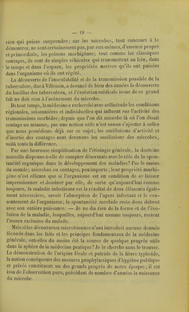 rien qui puisse surprendre; car les microbes, loul concourt à le démontrer, ne sont certainement pas, par eux-mêmes, d'essence propre et primordiale, les poisons morbigènes; tout comme les classiques contages, ils sont de simples véhicules qui transmettent au loin, dans  le temps et dans l'espace, les propriétés nocives qu'ils ont puisées dans l'organisme où ils ont végété. La découverte de l'inoculabilité et de la transmission possible de la tuberculose, due à Villemin, a devancé de bien des années la découverte du bacillusdes tuberculeux, et l'évolution médicale issue de ce grand fait ne doit rien à l'avènement du microbe. De tout temps, lamédecinea recherché avec sollicitude les conditions régionales, saisonnières et individuelles qui influent sur l'activité des transmissions morbides; depuis que l'on dit microbe là où l'on disait coulage ou miasme, pas une notion utile n'est venue s'ajouter à celles que nous possédions déjà sur ce sujet; les oscillations d'activité et d'inertie des contages sont devenues les oscillations des microbes, voilà toute la différence. Par une heureuse simplification de l'étiologie générale, la doctrine nouvelle dispense-t-elle de compter désormais avec le rôle de la spon- tanéité organique dans le développement des maladies? Pas le moins du monde; microbes ou contages, peu importe; leur propriété morbi- gène n'est efficace que si l'organisme est en condition de se laisser impressionner et dominer par elle, de sorte qu'aujourd'hui comme toujours, la maladie infectieuse est le résultat de deux éléments égale- ment nécessaires, savoir l'absorption de l'agent infectant et le con- sentement de l'organisme; la spontanéité morbide reste donc debout avec son entière puissance. — Je ne dis rien de la forme et de l'évo- lution de la maladie, lesquelles, aujourd'hui comme toujours, restent l'œuvre exclusive du malade. Mais si les découvertes microbiennes n'ont introduit aucune donnée féconde dans les laits et les principes fondamentaux de la médecine générale, ont-elles du moins été la source de quelque progrès utile dans la sphère de la médecine pratique? Je le cherche sans le trouver. La démonstration de l'origine fécale et putride de la fièvre typhoïde, la notion conséquente des mesures prophylactiques d'hygiène publique et privée constituent un des grands progrès de notre époque; il est issu de l'observation pure, précédant de nombre d'années la naissance du microbe.
