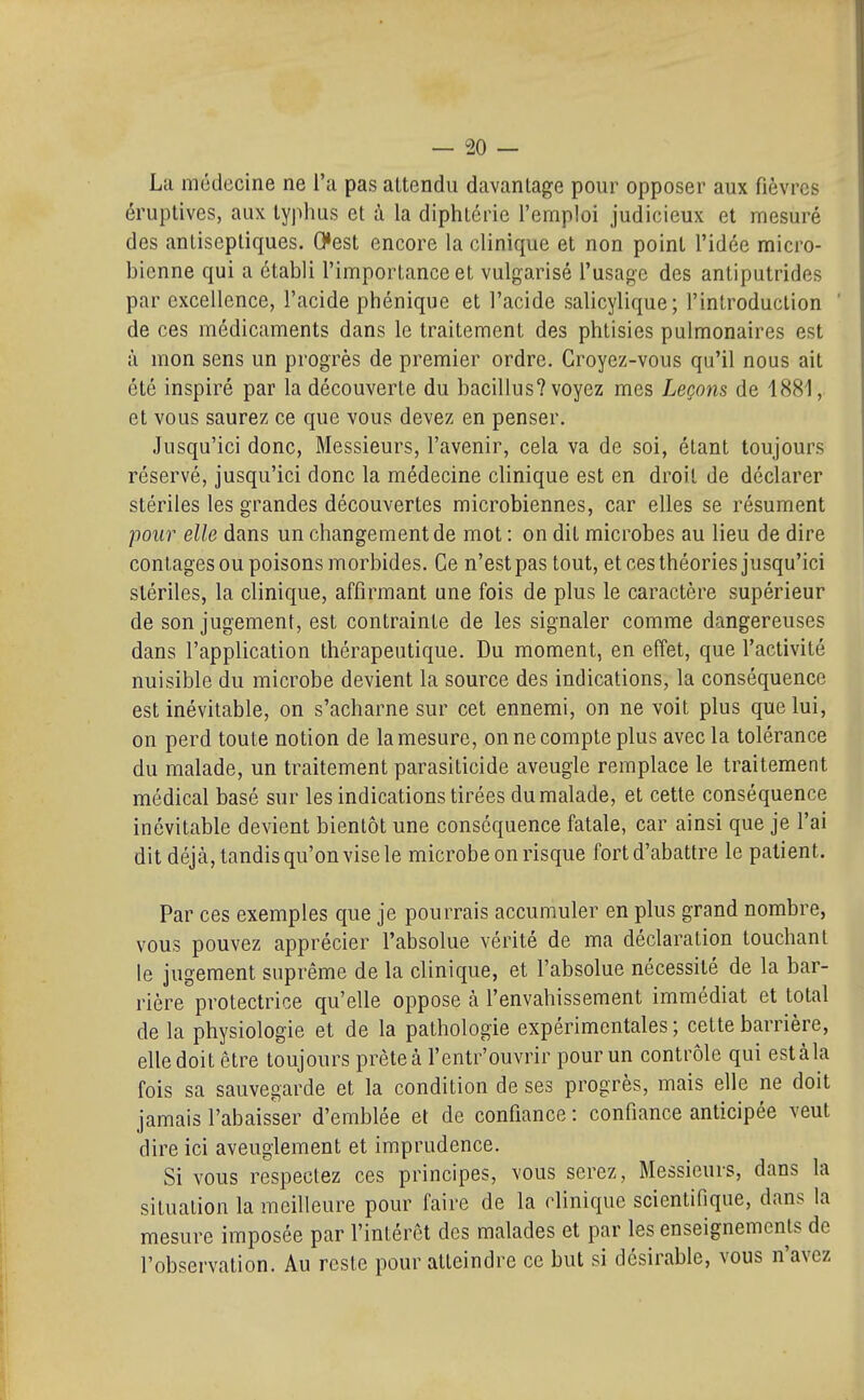 La médecine ne l'a pas attendu davantage pour opposer aux fièvres éruplives, aux typhus et à la diphtérie l'emploi judicieux et mesuré des antiseptiques. Cest encore la clinique et non point l'idée micro- bienne qui a établi l'importance et vulgarisé l'usage des antiputrides par excellence, l'acide phénique et l'acide salicylique; l'introduction ' de ces médicaments dans le traitement des phtisies pulmonaires est à mon sens un progrès de premier ordre. Groyez-vous qu'il nous ait été inspiré par la découverte du bacillus? voyez mes Leçons de 1881, et vous saurez ce que vous devez en penser. Jusqu'ici donc. Messieurs, l'avenir, cela va de soi, étant toujours réservé, jusqu'ici donc la médecine clinique est en droit de déclarer stériles les grandes découvertes microbiennes, car elles se résument pour elle dans un changement de mot : on dit microbes au lieu de dire contages ou poisons morbides. Ce n'est pas tout, et ces théories jusqu'ici stériles, la clinique, affirmant une fois de plus le caractère supérieur de son jugement, est contrainte de les signaler comme dangereuses dans l'application thérapeutique. Du moment, en effet, que l'activité nuisible du microbe devient la source des indications, la conséquence est inévitable, on s'acharne sur cet ennemi, on ne voit plus que lui, on perd toute notion de la mesure, on ne compte plus avec la tolérance du malade, un traitement parasiticide aveugle remplace le traitement médical basé sur les indications tirées du malade, et cette conséquence inévitable devient bientôt une conséquence fatale, car ainsi que je l'ai dit déjà, tandis qu'on vise le microbe on risque fort d'abattre le patient. Par ces exemples que je pourrais accumuler en plus grand nombre, vous pouvez apprécier l'absolue vérité de ma déclaration touchant le jugement suprême de la clinique, et l'absolue nécessité de la bar- rière protectrice qu'elle oppose à l'envahissement immédiat et total de la physiologie et de la pathologie expérimentales ; cette barrière, elle doit être toujours prèteà l'entr'ouvrir pour un contrôle qui estàla fois sa sauvegarde et la condition de ses progrès, mais elle ne doit jamais l'abaisser d'emblée et de confiance : confiance anticipée veut dire ici aveuglement et imprudence. Si vous respectez ces principes, vous serez, Messieurs, dans la situation la meilleure pour faire de la clinique scientifique, dans la mesure imposée par l'intérêt des malades et par les enseignements de l'observation. Au reste pour atteindre ce but si désirable, vous n'avez