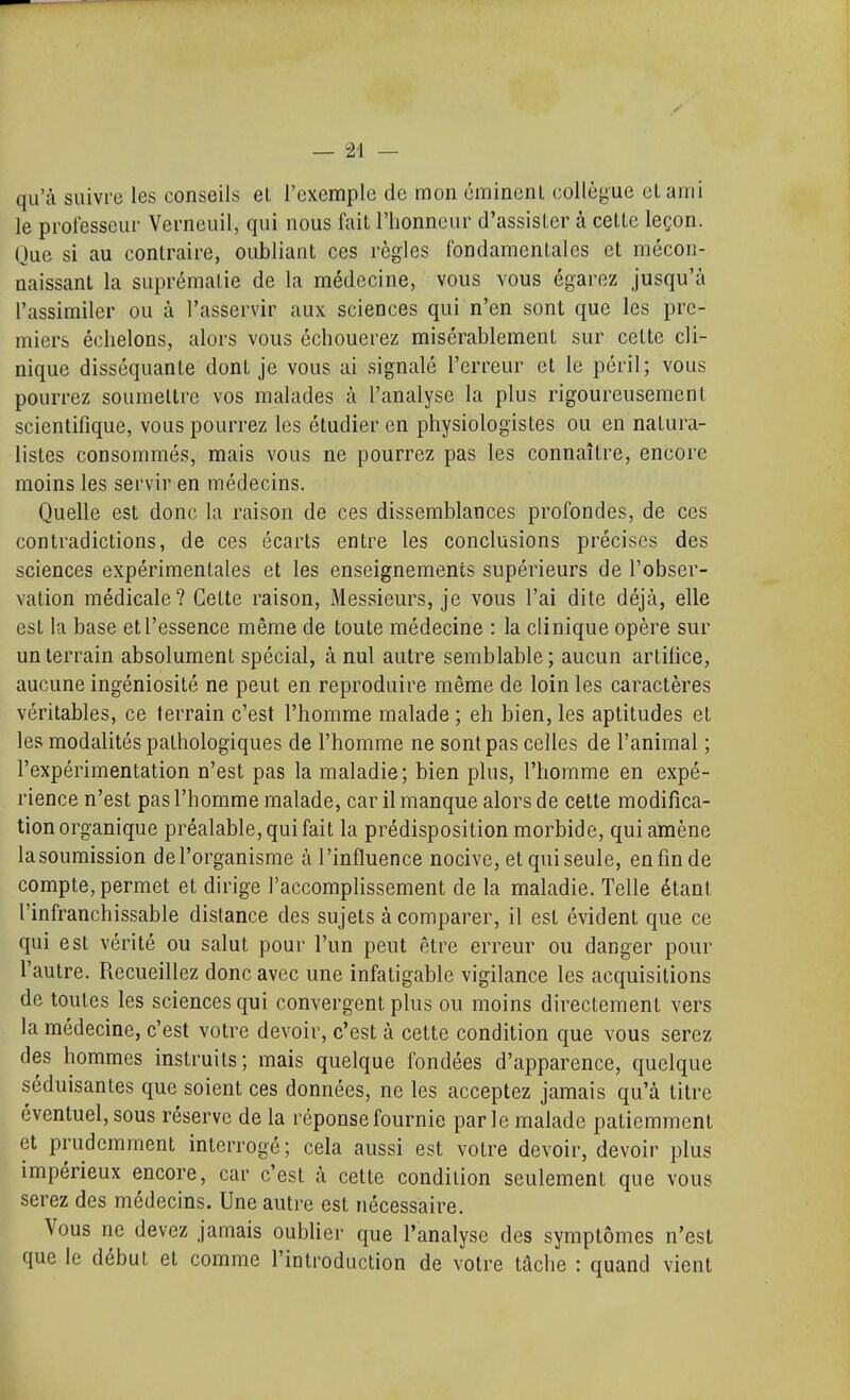 qu'à suivre les conseils et l'exemple de mon omincnl collètjue et ami le professeur Verneuil, qui nous fait l'honneur d'assister à cette leçon. Que si au contraire, oubliant ces règles fondamentales et mécon- naissant la suprématie de la médecine, vous vous égarez jusqu'à l'assimiler ou à l'asservir aux sciences qui n'en sont que les pre- miers échelons, alors vous échouerez misérablement sur celte cli- nique disséquante dont je vous ai signalé l'erreur et le péril; vous pourrez soumettre vos malades à l'analyse la plus rigoureusement scientifique, vous pourrez les étudier en physiologistes ou en natura- listes consommés, mais vous ne pourrez pas les connaître, encore moins les servir en médecins. Quelle est donc la raison de ces dissemblances profondes, de ces contradictions, de ces écarts entre les conclusions précises des sciences expérimentales et les enseignements supérieurs de l'obser- vation médicale? Cette raison. Messieurs, je vous l'ai dite déjà, elle est la base et l'essence même de toute médecine : la clinique opère sur un terrain absolument spécial, à nul autre semblable ; aucun artifice, aucune ingéniosité ne peut en reproduire même de loin les caractères véritables, ce terrain c'est l'homme malade ; eh bien, les aptitudes et les modalités pathologiques de l'homme ne sont pas celles de l'animal ; l'expérimentation n'est pas la maladie; bien plus, l'homme en expé- rience n'est pas l'homme malade, car il manque alors de cette modifica- tion organique préalable, qui fait la prédisposition morbide, qui amène lasoumission de l'organisme à l'influence nocive, et qui seule, en fin de compte, permet et dirige l'accompHssement de la maladie. Telle étant l'infranchissable distance des sujets à comparer, il est évident que ce qui est vérité ou salut pour l'un peut être erreur ou danger pour l'autre. Recueillez donc avec une infatigable vigilance les acquisitions de toutes les sciences qui convergent plus ou moins directement vers la médecine, c'est votre devoir, c'est à cette condition que vous serez des hommes instruits; mais quelque fondées d'apparence, quelque séduisantes que soient ces données, ne les acceptez jamais qu'à titre éventuel, sous réserve de la réponse fournie parle malade patiemment et prudemment interrogé; cela aussi est votre devoir, devoir plus impérieux encore, car c'est à cette condition seulement que vous serez des médecins. Une autre est nécessaire. Vous ne devez jamais oubUer que l'analyse des symptômes n'est que le début et comme l'introduction de votre tâche : quand vient