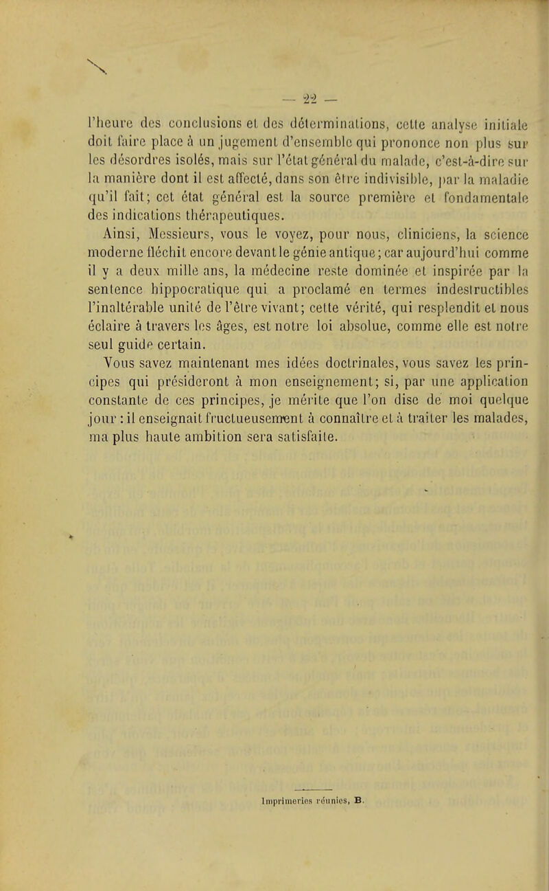 _ l'heui'(3 des conclusions et des délerminalions, celte analyse initiale doil l'aire place à un jugement d'ensemble qui prononce non plus sur les désordres isolés, mais sur l'état général du malade, c'esl-à-dire sur la manière dont il esl affeclé, dans son être indivisible, ])ar la maladie qu'il fail; cet état général est la source première et fondamentale des indications thérapeutiques. Ainsi, Messieurs, vous le voyez, pour nous, cliniciens, la science moderne Iléchil encore devant le génie antique ; car aujourd'hui comme il y a deux mille ans, la médecine reste dominée et inspirée par la sentence hippocratique qui a proclamé en termes indestructibles l'inaltérable unité de l'être vivant; celle vérité, qui resplendit et nous éclaire à travers les âges, est notre loi absolue, comme elle est noire seul guide certain. Vous savez maintenant mes idées doctrinales, vous savez les prin- cipes qui présideront à mon enseignement; si, par une application constante de ces principes, je mérite que l'on dise de moi quelque jour : il enseignait fructueusenrent à connaître et à traiter les malades, ma plus haute ambition sera satisfaite. Imprimeries rdiinies, B.
