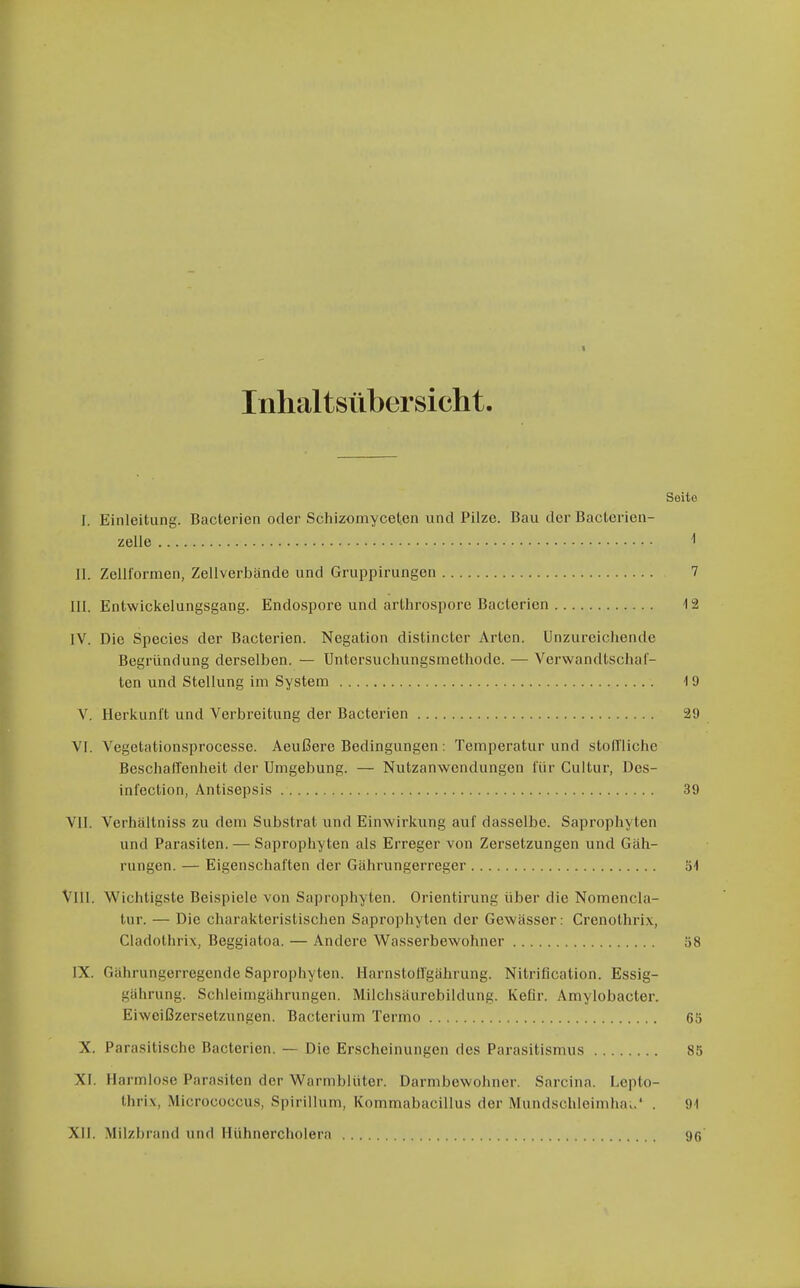 Inhaltsübersicht. Seite I. Einleitung. Bacterien oder Schizomyceten und Pilze. Bau der ßacterien- zelle 1 II. Zeliformen, Zellverbände und Gruppirungen 7 III. Entwickelungsgang. Endospore und arthrospore Bacterien 12 IV. Die Speeles der Bacterien. Negation distincter Arten. Unzureichende Begründung derselben. — Untcrsuchungsinethode. — Verwandtschal- ten und Stellung im System 19 V. Herkunft und Verbreitung der Bacterien 29 VI. Vegetationsprocesse. Aeußere Bedingungen: Temperatur und stoll'liche Beschaffenheit der Umgebung. — Nutzanwendungen l'ür Cultur, Des- inl'ection, Antisepsis 39 VII. Verhältniss zu dem Substrat und Einwirkung auf dasselbe. Saprophyten und Parasiten. — Saprophyten als Erreger von Zersetzungen und Gäh- rungen. — Eigenschaften der Gährungerreger 'ö\ VIII. Wichtigste Beispiele von Saprophyten. Orientirung über die Nomencla- lur. — Die charakteristischen Saprophyten der Gewässer: Crenothrix, Cladothrix, Beggiatoa. — Andere Wasserbewohner 58 IX. Gährungerregende Saprophyten. Harnstoflgährung. Nitrification. Essig- gährung. Schleimgährungen. Milchsäurebildung. Keür. Amylobacter. Eiweißzersetzungen. Bacterium Termo 65 X. Parasitische Bacterien. — Die Erscheinungen des Parasitismus 85 XI. Harmlose Parasiten der Warmblüter. Darmbewohner. Sarcina. Lepto- thrix, Micrococcus, Spirillum, Kommabacillus der Mundschleiniha..' . 91 XII. Milzbrand und Hühnercholera 9r