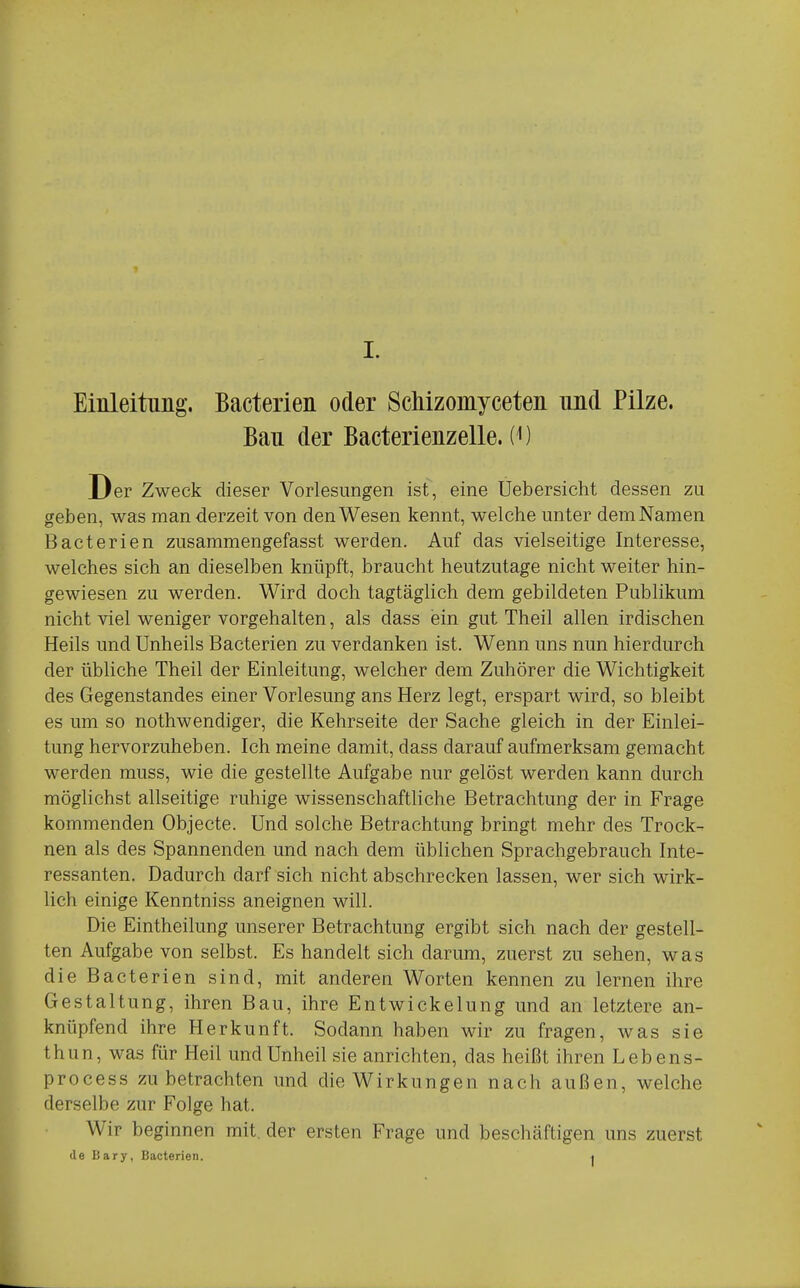 Einleitnng. Bacterien oder Schizomyceten und Pilze. Bau der Bacterienzelle. (^) Der Zweck dieser Vorlesungen ist, eine Uebersicht dessen zu geben, was man derzeit von den Wesen kennt, welche unter dem Namen Bacterien zusammengefasst werden. Auf das vielseitige Interesse, welches sich an dieselben knüpft, braucht heutzutage nicht weiter hin- gewiesen zu werden. Wird doch tagtäglich dem gebildeten Publikum nicht viel weniger vorgehalten, als dass ein gut Theil allen irdischen Heils und Unheils Bacterien zu verdanken ist. Wenn uns nun hierdurch der übliche Theil der Einleitung, welcher dem Zuhörer die Wichtigkeit des Gegenstandes einer Vorlesung ans Herz legt, erspart wird, so bleibt es um so nothwendiger, die Kehrseite der Sache gleich in der Einlei- tung hervorzuheben. Ich meine damit, dass darauf aufmerksam gemacht werden muss, wie die gestellte Aufgabe nur gelöst werden kann durch möglichst allseitige ruhige wissenschaftliche Betrachtung der in Frage kommenden Objecte. Und solche Betrachtung bringt mehr des Trock- nen als des Spannenden und nach dem üblichen Sprachgebrauch Inte- ressanten. Dadurch darf sich nicht abschrecken lassen, wer sich wirk- lich einige Kenntniss aneignen will. Die Eintheilung unserer Betrachtung ergibt sich nach der gestell- ten Aufgabe von selbst. Es handelt sich darum, zuerst zu sehen, was die Bacterien sind, mit anderen Worten kennen zu lernen ihre Gestaltung, ihren Bau, ihre Entwickelung und an letztere an- knüpfend ihre Herkunft. Sodann haben wir zu fragen, was sie th un, was für Heil und Unheil sie anrichten, das heißt ihren Lebens- process zu betrachten und die Wirkungen nach außen, welche derselbe zur Folge hat. Wir beginnen mit. der ersten Frage und beschäftigen uns zuerst de Bary, Bacterien. i