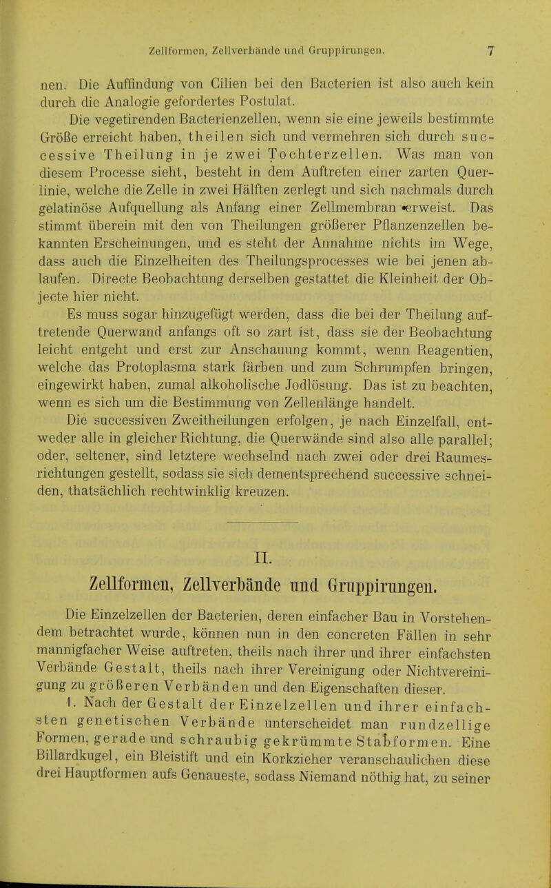 nen. Die Auffindung von Cilien bei den Bacterien ist also auch kein durch die Analogie gefordertes Postulat. Die vegetirenden Bacterienzellen, wenn sie eine jeweils bestimmte Größe erreicht haben, theilen sich und vermehren sich durch suc- cessive Theilung in je zwei Tochterzellen. Was man von diesem Processe sieht, besteht in dem Auftreten einer zarten Quer- linie, welche die Zelle in zwei Hälften zerlegt und sich nachmals durch gelatinöse Aufquellung als Anfang einer Zellmembran «erweist. Das stimmt überein mit den von Theilungen größerer Pflanzenzellen be- kannten Erscheinungen, und es steht der Annahme nichts im Wege, dass auch die Einzelheiten des Theilungsprocesses wie bei jenen ab- laufen. Directe Beobachtung derselben gestattet die Kleinheit der Ob- jecte hier nicht. Es muss sogar hinzugefügt werden, dass die bei der Theilung auf- tretende Querwand anfangs oft so zart ist, dass sie der Beobachtung leicht entgeht und erst zur Anschauung kommt, wenn Reagentien, welche das Protoplasma stark färben und zum Schrumpfen bringen, eingewirkt haben, zumal alkoholische Jodlösung. Das ist zu beachten, wenn es sich um die Bestimmung von Zellenlänge handelt. Die successiven Zweitheilungen erfolgen, je nach Einzelfall, ent- weder alle in gleicher Richtung, die Querwände sind also alle parallel; oder, seltener, sind letztere wechselnd nach zwei oder drei Raumes- richtungen gestellt, sodass sie sich dementsprechend successive schnei- den, thatsächlich rechtwinklig kreuzen. II. Zellformeii, Zellyerbände und Griippirimgeii. Die Einzelzellen der Bacterien, deren einfacher Bau in Vorstehen- dem betrachtet wurde, können nun in den concreten Fällen in sehr mannigfacher Weise auftreten, theils nach ihrer und ihrer einfachsten Verbände Gestalt, theils nach ihrer Vereinigung oder Nichtvereini- gung zu größeren Verbänden und den Eigenschaften dieser. I. Nach der Gestalt der Einzelzellen und ihrer einfach- sten genetischen Verbände unterscheidet man rundzellige Formen, gerade und schraubig gekrümmte Statformen. Eine Billardkugel, ein Bleistift und ein Korkzieher veranschaulichen diese drei Hauptformen aufs Genaueste, sodass Niemand nöthig hat, zu seiner
