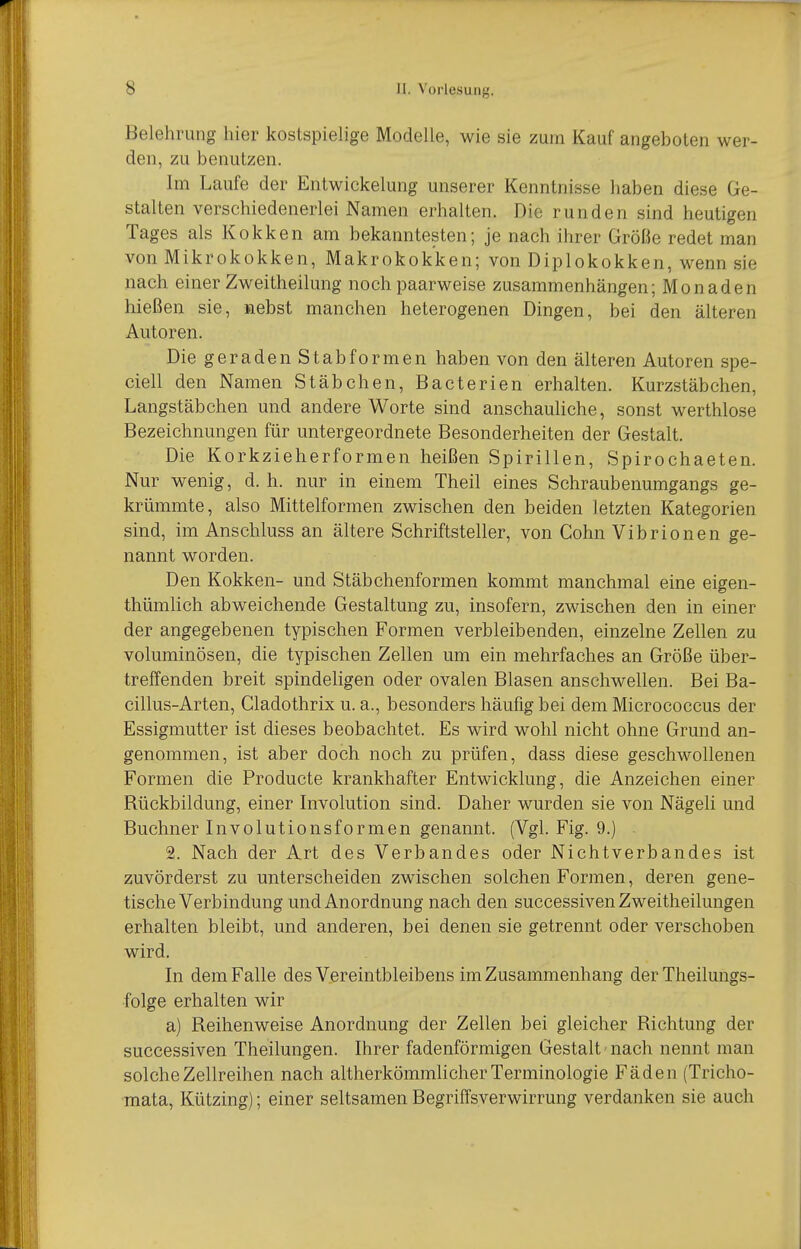 Belehrung hier kostspiehge Modelle, wie sie zum Kauf angeboten wer- den, zu benutzen. Im Laufe der Entwickelung unserer Kenntnisse haben diese Ge- stalten verschiedenerlei Namen erhalten. Die runden sind heutigen Tages als Kokken am bekanntesten; je nach ihrer Größe redet man von Mikrokokken, Makrokok'ken; von Diplokokken, wenn sie nach einer Zweitheilung noch paarweise zusammenhängen; Monaden hießen sie, nebst manchen heterogenen Dingen, bei den älteren Autoren. Die geraden Stab formen haben von den älteren Autoren spe- ciell den Namen Stäbchen, Bacterien erhalten. Kurzstäbchen, Langstäbchen und andere Worte sind anschauliche, sonst werthlose Bezeichnungen für untergeordnete Besonderheiten der Gestalt. Die Korkzieherformen heißen Spirillen, Spirochaeten. Nur wenig, d. h. nur in einem Theil eines Schraubenumgangs ge- krümmte, also Mittelformen zwischen den beiden letzten Kategorien sind, im Anschluss an ältere Schriftsteller, von Cohn Vibrionen ge- nannt worden. Den Kokken- und Stäbchenformen kommt manchmal eine eigen- thümlich abweichende Gestaltung zu, insofern, zwischen den in einer der angegebenen typischen Formen verbleibenden, einzelne Zellen zu voluminösen, die typischen Zellen um ein mehrfaches an Größe über- treffenden breit spindeligen oder ovalen Blasen anschwellen. Bei Ba- cillus-Arten, Cladothrix u. a., besonders häufig bei dem Micrococcus der Essigmutter ist dieses beobachtet. Es wird wohl nicht ohne Grund an- genommen, ist aber doch noch zu prüfen, dass diese geschwollenen Formen die Producte krankhafter Entwicklung, die Anzeichen einer Rückbildung, einer Involution sind. Daher wurden sie von Nägeli und Buchner Involutionsformen genannt. (Vgl. Fig. 9.) 2. Nach der Art des Verbandes oder Nichtverbandes ist zuvörderst zu unterscheiden zwischen solchen Formen, deren gene- tische Verbindung und Anordnung nach den successiven Zweitheilungen erhalten bleibt, und anderen, bei denen sie getrennt oder verschoben wird. In dem Falle des Vereintbleibens im Zusammenhang der Theilungs- •folge erhalten wir a) Reihenweise Anordnung der Zellen bei gleicher Richtung der successiven Theilungen. Ihrer fadenförmigen Gestalt nach nennt man solche Zellreihen nach altherkömmlicher Terminologie Fäden (Tricho- mata, Kützing); einer seltsamen Begriffsverwirrung verdanken sie auch