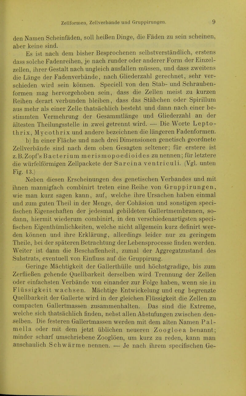 den Namen Scheinfäden, soll heißen Dinge, die Fäden zu sein scheinen, aber keine sind. Es ist nach dem bisher Besprochenen selbstverständlich, erstens dass solche Fadenreihen, je nach runder oder anderer Form der Einzel- zellen, ihrer Gestalt nach ungleich ausfallen müssen, und dass zweitens die Länge der Fadenverbände, nach GUederzahl gerechnet, sehr ver- schieden wird sein können. Speciell von den Stab- und Schrauben- formen mag hervorgehoben sein, dass die Zellen meist zu kurzen Reihen derart verbunden bleiben, dass das Stäbchen oder Spirillum aus mehr als einer Zelle thatsächlich besteht und dann nach einer be- stimmten Vermehrung der Gesammtlänge und Gliederzahl an der ältesten Theilungsstelle in zwei getrennt wird. — Die Worte Lepto- thrix, My cothrix und andere bezeichnen die längeren Fadenformen. b) In einer Fläche und nach drei Dimensionen genetisch geordnete Zellverbände sind nach dem oben Gesagten seltener; für erstere ist z.B.Zopfs Bacterium merismopoedioides zu nennen; für letztere die würfelförmigen Zellpackete der Sarcinaventriculi. (Vgl. unten Fig. 13.) Neben diesen Erscheinungen des genetischen Verbandes und mit ihnen mannigfach combinirt treten eine Reihe von Gruppirungen, wie man kurz sagen kann, auf, welche ihre Ursachen haben einmal und zum guten Theil in der Menge, der Cohäsion und sonstigen speci- fischen Eigenschaften der jedesmal gebildeten Gallertmembranen, so- dann, hiermit wiederum combinirt, in den verschiedenartigsten speci- fischen Eigenthümlichkeiten, welche nicht allgemein kurz definirt wer- den können und ihre Erklärung, allerdings leider nur zu geringem Theile, bei der späteren Betrachtung der Lebensprocesse finden werden. Weiter ist dann die Beschaffenheit, zumal der Aggregatzustand des Substrats, eventuell von Einfluss auf die Gruppirung. Geringe Mächtigkeit der Gallerthülle und höchstgradige, bis zum Zerfließen gehende Quellbarkeit derselben wird Trennung der Zellen oder einfachsten Verbände von einander zur Folge haben, wenn sie in Flüssigkeit wachsen. Mächtige Entwickelung und eng begrenzte Quellbarkeit der Gallerte wird in der gleichen Flüssigkeit die Zellen zu compacten Gallertmassen zusammenhalten. Das sind die Extreme, welche sich thatsächlich finden, nebst allen Abstufungen zwischen den- selben. Die festeren Gallertmassen werden mit dem alten Namen Pal- mella oder mit dem jetzt üblichen neueren Zoogloea benannt; minder scharf umschriebene Zooglöen, um kurz zu reden, kann man anschaulich Schwärme nennen. — Je nach ihrem specifischen Ge-