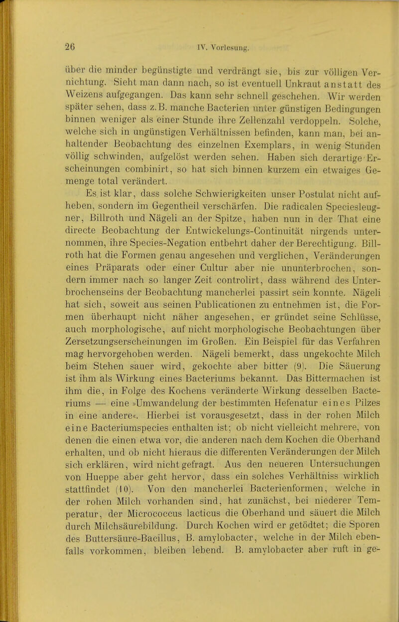 Über die minder begünstigte und verdrängt sie, bis zur völligen Ver- nichtung. Sieht man dann nach, so ist eventuell Unkraut anstatt des Weizens aufgegangen. Das kann sehr schnell geschehen. Wir werden später sehen, dass z.B. manche Bacterien unter günstigen Bedingungen binnen weniger als einer Stunde ihre Zellenzahl verdoppeln. Solche, welche sich in ungünstigen Verhältnissen befinden, kann man, bei an- haltender Beobachtung des einzelnen Exemplars, in wenig Stunden völlig schwinden, aufgelöst werden sehen. Haben sich derartige - Er- scheinungen combinirt, so hat sich binnen kurzem ein etwaiges Ge- menge total verändert. Es. ist klar, dass solche Schwierigkeiten unser Postulat nicht auf- heben, sondern im Gegentheil verschärfen. Die radicalen Speciesleug- ner, Billroth und Nägeli an der Spitze, haben nun in der That eine directe Beobachtung der Entwickelungs-Continuität nirgends unter- nommen, ihre Species-Negation entbehrt daher der Berechtigung. Bill- roth hat die Formen genau angesehen und verglichen, Veränderungen eines Präparats oder einer Cultur aber nie ununterbrochen, son- dern immer nach so langer Zeit controlirt, dass während des Unter- brochenseins der Beobachtung mancherlei passirt sein konnte. Nägeli hat sich, soweit aus seinen Publicationen zu entnehmen ist, die For- men überhaupt nicht näher angesehen, er gründet seine Schlüsse, auch morphologische, auf nicht morphologische Beobachtungen über Zersetzungserscheinungen im Großen. Ein Beispiel für das Verfahren mag hervorgehoben werden. Nägeli bemerkt, dass ungekochte Milch beim Stehen sauer wird, gekochte aber bitter (9). Die Säuerung ist ihm als Wirkung eines Bacteriums bekannt. Das Bittermachen ist ihm die, in Folge des Kochens veränderte Wirkung desselben Bacte- riums — eine »Umwandelung der bestimmten Hefenatur eines Pilzes in eine andere«. Hierbei ist vorausgesetzt, dass in der rohen Milch eine Bacteriumspecies enthalten ist; ob nicht vielleicht mehrere, von denen die einen etwa vor, die anderen nach dem Kochen die Oberhand erhalten, und ob nicht hieraus die differenten Veränderungen der Milch sich erklären, wird nicht gefragt. Aus den neueren Untersuchungen von Hueppe aber geht hervor, dass ein solches Verhältniss wirkHch stattfindet (10). Von den mancherlei Bacterienformen, welche in der rohen Milch vorhanden sind, hat zunächst, bei niederer Tem- peratur, der Micrococcus lacticus die Oberhand und säuert die Milch durch Milchsäurebildung. Durch Kochen wird er getödtet; die Sporen des Buttersäure-Bacillus, B. amylobacter, welche in der Milch eben- falls vorkommen, bleiben lebend. B. amylobacter aber ruft in ge-