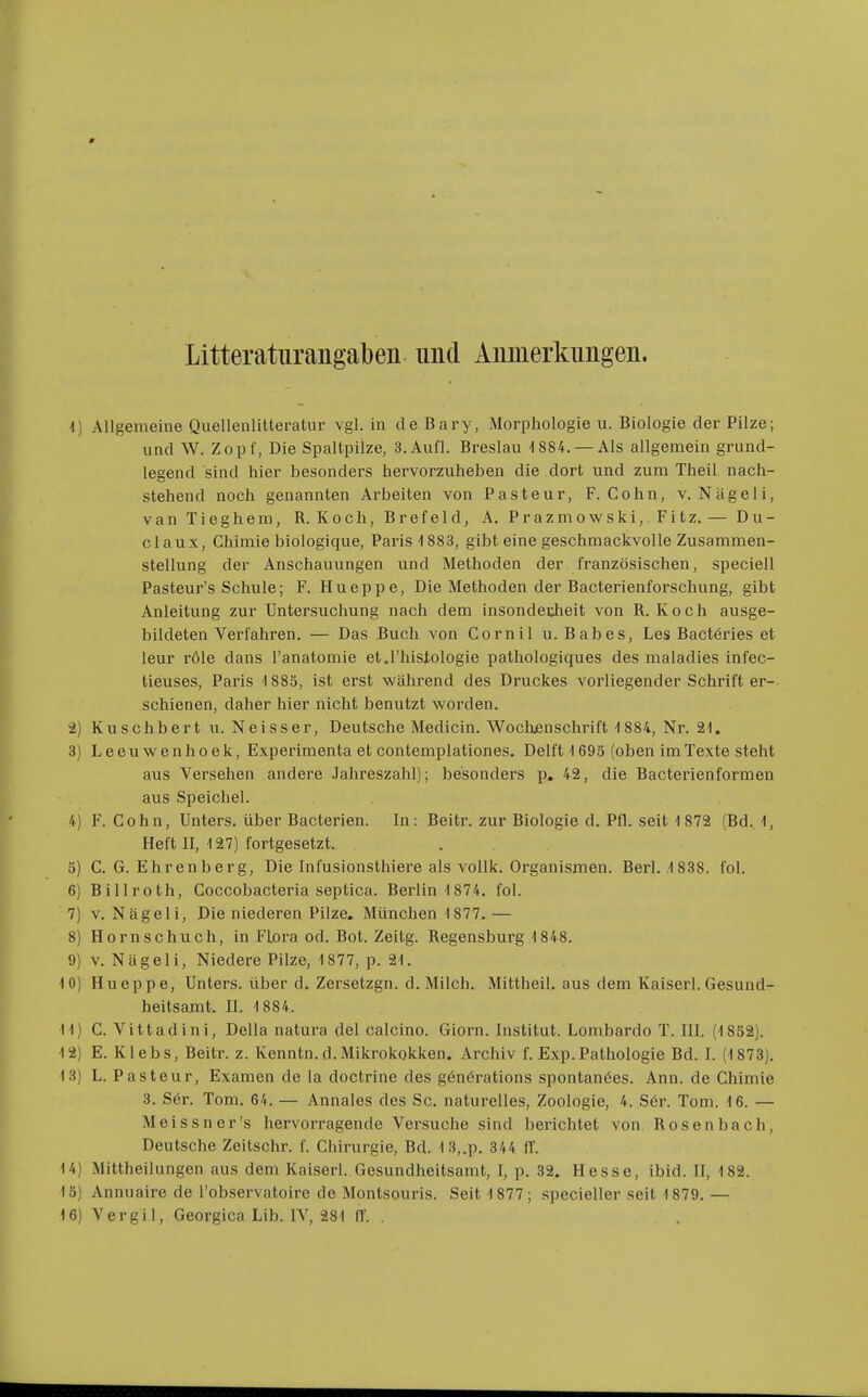 Litteratiirangaben und Anmerkungen. 1) Allgemeine Quellenlitteratur vgl. in de Bary, Morphologie u. Biologie der Pilze; und W. Zopf, Die Spaltpilze, 3.Aufl. Breslau 'l884. —Als allgemein grund- legend sind hier besonders hervorzuheben die dort und zum Theil nach- stehend noch genannten Arbeiten von Pasteur, F.Cohn, v. Nägeli, vanTieghem, R. Koch, Brefeld, A. Prazmowski, Fitz.— Du- claux, Chimie biologique, Paris 4 883, gibt eine geschmackvolle Zusammen- stellung der Anschauungen und Methoden der französischen, speciell Pasteur's Schule; F. Hueppe, Die Methoden der Bacterienforschung, gibt Anleitung zur Untersuchung nach dem insonderheit von R.Koch ausge- bildeten Verfahren. — Das Buch von Cornil u. Babes, Les Bactöries et leur röle dans l'anatomie et.l'histologie pathologiques des maladies infec- tieuses, Paris 1885, ist erst während des Druckes vorliegender Schrift er- schienen, daher hier nicht benutzt worden. 2) Kuschbert u. Neisser, Deutsche Medicin. Woclxenschrift-1 884, Nr. Si. 3) Leeuwenhoek, Experimenta et contemplationes. Delft 1693 (oben im Texte steht aus Versehen andere .Tahreszahl); besonders p. 42, die Bacterienformen aus Speichel. 4) F.Cohn, Unters, über Bacterien. In: Beitr. zur Biologie d. Pfl. seit 1 872 (Bd. 1, Heft II, 127) fortgesetzt. 3) C. G. Ehrenberg, Die Infusionsthiere als voUk. Organismen. Berl. 1 838. fol. 6) Billroth, Coccobacteria septica. Berlin 1874, fol. 7) V. Nägeli, Die niederen Pilze. München 1 877. — 8) Hornschuch, in Flora od. Bot. Zeitg. Regensburg 1848. 9) V. Nägeli, Niedere Pilze, 1877, p. 21. 10) Hueppe, Unters, über d. Zersetzgn. d. Milch. Mittheil, aus dem Kaiserl. Gesund- heitsamt. II. 1884. 11) C. Vitt ad in i, Deila natura del calcino. Giorn. Institut. Lombarde T. III. (1832). 12) E. Klebs, Beitr. z. Kenntn. d.Mikrokgkken. Archiv f. Exp. Pathologie Bd. I. (1873). 13) L. Pasteur, Examen de la doctrine des gönörations spontanöes. Ann. de Chimie 3. S6r. Tom. 64. — Annales des Sc. naturelles, Zoologie, 4. S6r. Tom. 16. — Meissner's hervorragende Versuche sind berichtet von Rosen bach, Deutsche Zeitschr. f. Chirurgie, Bd. 13,.p. 344 ff. 14) Mittheilungen aus dem Kaiserl. Gesundheitsamt, I, p. 32. Hesse, ibid. II, 182. 13) Annuaire de l'observatoire de Montsouris. Seit 1877; specieller seit 1879.— 16) Vergil, Georgica Lib. IV, 281 ff. .