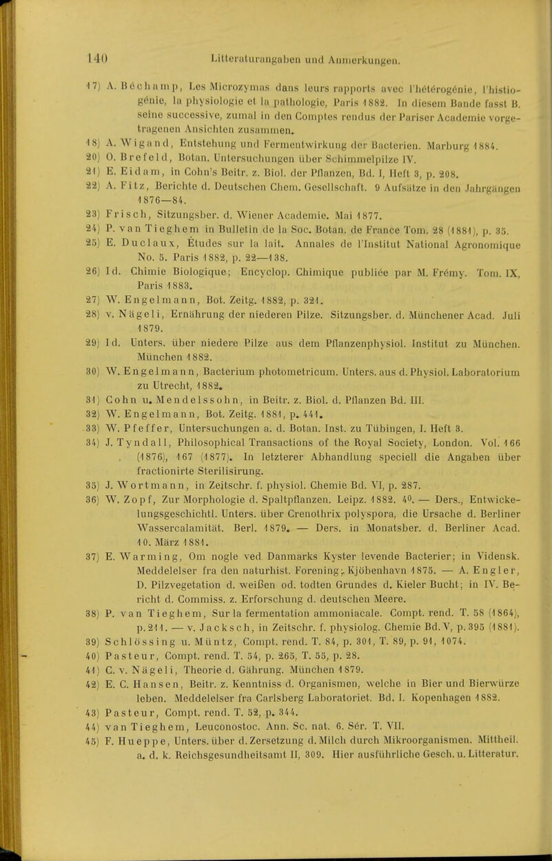 17) A. Böchanip, Les Microzyinas dans leurs rapports avec l'hölörogönie, l'histio- g(5nio, la Physiologie et la pathoiogie, Paris 1882. In diesem Bande fasst B. seine successive, ziunal in den Comples rendus der Pariser Aeadeniie vorge- tragenen Ansichten zusammen. 18) A.Wigand, Entstehung und Fermentwirkung der Bacterien. Marburg 1884. 20) 0. Brefeld, Botan. Untersuchungen über Schimmelpilze IV. 21) E. Eidam, in Cohn's Beitr. z. Biol. der Pllanzcn, Bd. 1, lieft 3, p. 208. 22) A. Fitz, Berichte d. Deutschen Chem. Gesellschaft. 9 Aufsätze in den Jahrgangen 1 876—84. 23) Frisch, Sitzungsber. d. Wiener Academie. Mai 1877. 24) F. van Tieghem in Bulletin de la Soc. Botan. de France Tom. 28 (1881), p. 35. 25) E. Duclaux, Etudes sur la lait. Annales de i'Institut National Agronomique No. 5. Paris 1882, p. 22—1 38. 26) Id. Chimie Biologique; Encyclop. Chimique publice par M. Frömy. Toni. IX, Paris 1883. 27) W. En gel mann, Bot. Zeitg. 1882, p. 321. 28) V. Nägeli, Ernährung der niederen Pilze. Sitzungsber. d. Münchener Acad. Juli 1879. 29) Id. Unters, über niedere Pilze aus dem Pflanzenphysiol. Institut zu München. München 1882. 30) W. E ngelm an n, Bacterium photometricum. Unters, aus d. Physiol. Laboratorium zu Utrecht, 1882. 31) Cohn u. M e n d e 1 s s 0 h n, in Beitr. z. Biol. d. Pflanzen Bd. III. 32) W. Engelmann, Bot. Zeitg. 1881, p. 441. 33) W. Pfeffer, Untersuchungen a. d. Botan. Inst, zu Tübingen, I. Heft 3. 34) J. Tyndall, Philosophical Transactions of the Royal Society, London. Vol. 166 (1876), 1 67 (1877). In letzterer Abhandlung speciell die Angaben über fractionirte Sterilisirung. 35) J. Wortmann, in Zeitschr. f. physiol. Chemie Bd. VI, p. 287. 36) W.Zopf, Zur Morphologie d. Spaltpflanzen. Leipz. 1882. 40.— Ders., Entwicke- lungsgeschichtl. Unters, über Crenolhrix polyspora, die Ursache d. Berliner Wassercalamität. Berl. 1879. — Ders. in Monatsber. d. Berliner Acad. 10. März 1881. 37) E. Warming, Om nogle ved Danmarks Kyster levende Bacterier; in Vidensk. Meddelelser fra den naturhist. Foreningr Kjöbenhavn 1875. — A. Engier, D. Pilzvegetation d. weißen od. todten Grundes d. Kieler Bucht; in IV. Be- richt d. Commiss. z. Erforschung d. deutschen Meere. 38) P. van Tieghem, Sur la fermentation ammoniacale. Compt. rend. T. 58 (1 864), p. 211. — V. Jacksch, in Zeitschr. f. physiolog. Chemie Bd.V, p. 395 (1881). 39) Schlössing u. Müntz, Compt. rend. T. 84, p. 301, T. 89, p. 91, 1074. 40) Pasteur, Compt. rend. T. 54, p. 265, T. 55, p. 28, 41) C. V. Nägeli, Theorie d. Gährung. München 1 879. 42) E. C. Hansen, Beitr. z. Kenntniss d. Organismen, welche in Bier und Bierwürze leben. Meddelelser fra Carlsberg Laboratoriet. Bd. I. Kopenhagen 1882. 43) Pasteur, Compt. rend. T. 52, p. 344. 44) van Tieghem, Leuconostoc. Ann. Sc. nat. 6. S6r. T. VII. 45) F. Hueppe, Unters, über d. Zersetzung d. Milch durch Mikroorganismen. Mittheil. a. d. k. Reichsgesundheitsamt II, 309, Hier ausführliche Gesch. u. Litteratur.