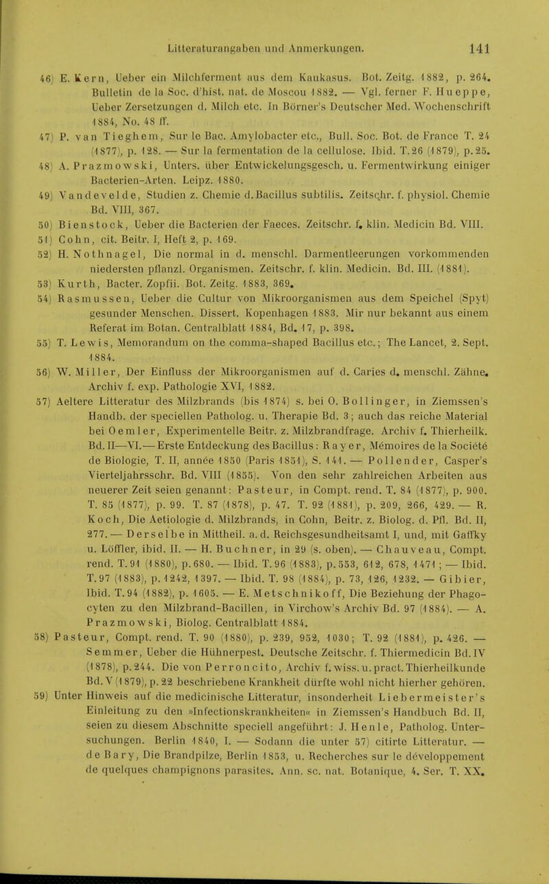 46] E. liern, Ueber ein .Milchlernient aus dem Kaukasus. Bot. Zeitg. 1 882, p. 264. Bulletin de la Soc. d'hist. nat. de Moscou 1882. — Vgl. ferner F. Hueppe, Ueber Zersetzungen d. Milch etc. In Börner's Deutscher Med. Wochenschrift •1884, No. 48 ir. 47) P. van Tieghem, Sur le Bac. Amylobacter etc., Bull. Soc. Bot. de France T. 24 (1877), p. 128. — Sur la fermentation de la cellulose. Ibid. T.26 (■1879), p.23. 48) A. Prazmowski, Unters, über Entwickelungsgesch. u. Fermentwirkung einiger Bacterien-Arten. Leipz. 1880. 49) Vandevelde, Studien z. Chemie d.Bacillus subtilis. Zeitschr. f. physiol. Chemie Bd. VIII, 367. 50) Bienstock, Ueber die Bacterien der Faeces. Zeitschr. f, klin. Medicin Bd. VIII. 5!) Cohn, cit. Beitr. I, Heft 2, p. 169. ö3) H.Nothnagel, Die normal in d. menschl. Darmentleerungen vorkommenden niedersten pllanzl. Organismen. Zeitschr. f. klin. Medicin. Bd. III. (188'!). 53) Kurth, Bacter. Zopfii. Bot. Zeitg. 1883, 369. 34) Rasmussen, Ueber die Cultur von Mikroorganismen aus dem Speichel (Spyt) gesunder Menschen. Dissert. Kopenhagen 1883. Mir nur bekannt aus einem Referat im Botan. Centraiblatt 1884, Bd. 17, p. 398. 35) T. L e w i s, Memorandum on the comma-shaped Bacillus etc.; The Lancet, 2. Sept. 1884. 56) W. Miller, Der Einfluss der Mikroorganismen auf d. Caries d. menschl. Zähne, Archiv f. exp. Pathologie XVI, 1882. 37) Aeltere Litteratur des Milzbrands (bis 1874) s. bei 0. Bollinger, in Ziemssen's Handb. der speciellen Patholog. u. Therapie Bd. 3; auch das reiche Material bei Oemler, Experimentelle Beitr. z. Milzbrandfrage. Archiv f. Thierheilk. Bd. II—VI.—Erste Entdeckung des Bacillus: Ray er, Mömoires de la Societe de Biologie, T. II, annee 1850 (Paris 1851), S. 1 41. — Po 11 ender, Casper's Vierteljahrsschr. Bd. VIII (1855). Von den sehr zahlreichen Arbeiten aus neuerer Zeit seien genannt: Pasteur, in Compt. rend. T. 84 (1 877), p. 900. T. 85 (1877), p. 99. T. 87 (1878), p. 47. T. 92 (1 881), p. 209, 266, 429. — R. Koch, Die Aetiologie d. Milzbrands, in Cohn, Beitr. z. Biolog. d. Pfl. Bd. II, 277.— Derselbe in Mittheil. a. d. Reichsgesundheitsamt I, und, mit Gatfky u. Löfller, ibid. II. — H. Buchner, in 29 (s. oben). — Chauveau, Compt. rend. T. 91 (1880), p. 680. — Ibid. T. 96 (1883), p. 353, 612, 678, 1 471; — Ibid. T.97 (1883), p. 1242, 1 397. — Ibid. T. 98 (1884), p. 73, 126, 1232. — Gibier, Ibid. T.94 (1 882), p. 1605. — E. Me ts chn iko f f, Die Beziehung der Phago- cyten zu den Milzbrand-Bacillen, in Virchow's Archiv Bd. 97 (1 884). — A. Prazmowski, Biolog. Centraiblatt 1 884. 58) Pasteur, Compt. rend. T. 90 (1880), p. 239, 932, 1 030; T. 92 (1881), p. 426. — Semmer, Ueber die Hühnerpest. Deutsche Zeitschr. f. Thiermedicin Bd. IV (1878), p.244. Die von Perroncito, Archiv f.wiss.u.pract.Thierheilkunde Bd. V (1879), p. 22 beschriebene Krankheit dürfte wohl nicht hierher gehören. )9) Unter Hinweis auf die medicinische Litteratur, insonderheit Liebermeister's Einleitung zu den »Infectionskraukheiten« in Ziemssen's Handbuch Bd. II, seien zu diesem Abschnitte speciell angeführt: J. Henle, Patholog. Unter- suchungen. Berlin 1840, I. — Sodann die unter 37) citirte Litteratur. — de Bary, Die Brandpilze, Berlin 1853, u. Recherches sur le döveloppement de quelques Champignons parasites. Ann. sc. nat. Botanique, 4. Scr. T. XX.
