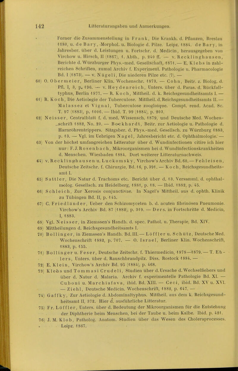 Forner die Zusammenstellung in I-'rank, Die Krankli. d. Pllanzen, Breslau ■1880, u. de Bary, Morphol. u. Biologie d. Pilze. Leipz. 1884. de Bary, in Jahresbor. über d. Leistungen u. Fortschr. d. Medicin, herausgegeben von Virchow u. Hirsch, II (■)867), I.Abth., p. 240 fl. — v. Reek 1 ingliau sen, Berichte d. Würzburger Phys.-med. Gesellschaft, 187-1. — E. K1 e b s in zahl- reichen Schriften, zumal Archiv f. Experiment. Pathologie u. Pharmacologie Bd. I (1873). — V. Nägel i, Die niederen Pilze etc. (7). — 60) 0. Obermeier, Berliner Klin. Wochenschr. 1873. — Cohn, Beitr. z. Biolog. d. Pfl. I, 3, p. 196. — V. Heyden reich, Unters, über d. Paras. d. Rückfall- typhus, Berlin 1877. — R. Koch, Mittheil. d. k. Reichsgesundheitsamts 1. — 61) R. Koch, Die Aetiologie der Tuberculose. Mittheil. d.Reichsgesundheitsamts II.— Malassez et Vignal, Tuberculose zoogloique. Compt. rend. Acad. Sc. T. 97 (1883), p. 1006. — Ibid. T. 99 (1-884), p. 203. 62) Neisser, Centraiblatt f. d. med. Wissensch. 1879, und Deutsche Med. Wochen- _schrift 1882, No. 20. — Bo-ckhardt, Beitr. zur Aetiologie u. Pathologie d. Harnröhrentrippers. Sitzgsber. d. Phys.-med. Gesellsch. zu Würzburg 1883, p. 13. — Vgl. im Uebrigen Nagel, Jahresbericht etc. d. Ophthalmologie. — 63) Von der höchst umfangreichen Litteratur über d. Wundinfectionen citire ich hier nur: F. J.Rosenbach, Mikroorganismen bei d. Wundinfectionskrankheiten d. Menschen. Wiesbaden 1884. Dort weiterer Litteraturnachweis. 64) V. Recklinghausenu. Luckomsky, Virchow's Archiv Bd. 60.— Feh leisen, Deutsche Zeitschr. f. Chirurgie, Bd. 16, p. 391. — Koch, Reichsgesundheits- amt I. 65) Sattler, Die Natur d. Trachoms etc. Bericht über d. 13. Versamml. d. ophthal- nwlog. Gesellsch. zu Heidelberg, 1881, p. 18. — Ibid. 1882, p. 45. 66) Schleich, Zur Xerosis conjunctivae. In Nagel's Mittheil, aus d. ophth. Klinik zu Tübingen Bd. II, p. 143. 67) C. Fri ed 1 än der, Ueber den Schizomyceten b. d. acuten fibrinösen Pneumonie. Virchow's Archiv Bd. 87 (1 882), p. 319. — Oers, in Fortschritte d. Medicin, 1,1883. 68) Vgl. Neisser, in Ziemssen's Handb. d. spec. Pathol. u. Therapie, Bd. XIV. 69) Mittheilungen d. Reichsgesundheitsamts I. 70) Bollinger, in Ziemssen's Handb. Bd.III.— Löff 1er u. Schütz, D.eutscheMed. Wochenschrift 1882, p. 707. — 0. Israel, Berliner Klin. Wochenschrift, 1883, p. 155. 71) Bollinger u. Feser, Deutsche Zeitschr. f. Thiermedicin, 1878—1879. — T. Eh- lers, Unters, über d. Rauschbrandpilz. Diss. Rostock 1884.— 72) E. Klein, Virchow's Archiv Bd. 95 (1884), p. 468. 73) K1 et) s und T o m m a s i Crud e 1 i, Studien über d. Ursache d. Wechselfiebers und über d. Natur d. Malaria. Archiv f. experimentelle Pathologie Bd. XI. — Cuboni u. Marchiafava, ibid. Bd. XIH. — Ceci, ibid. Bd. XV u. XVL — Zieht, Deutsche Medicin. Wochenschrift, 1882, p. 647. — 74) Gaffky, Zur Aetiologie d. Abdominaltyphus. Mittheil, aus dem k. Reichsgesund- heitsamt II, 372. Hier d. ausführliche Litteratur. 75) Fr. Löf f 1er, Unters, über d. Bedeutung der Mikroorganismen für die Entstehung der Diphtherie beim Menschen, bei der Taube u. beim Kalbe. Ibid. p. 421. 76) J. M. Kl ob, Patholog. Anatom. Studien über das Wesen des Choleraprocesses. Leipz. 1867.