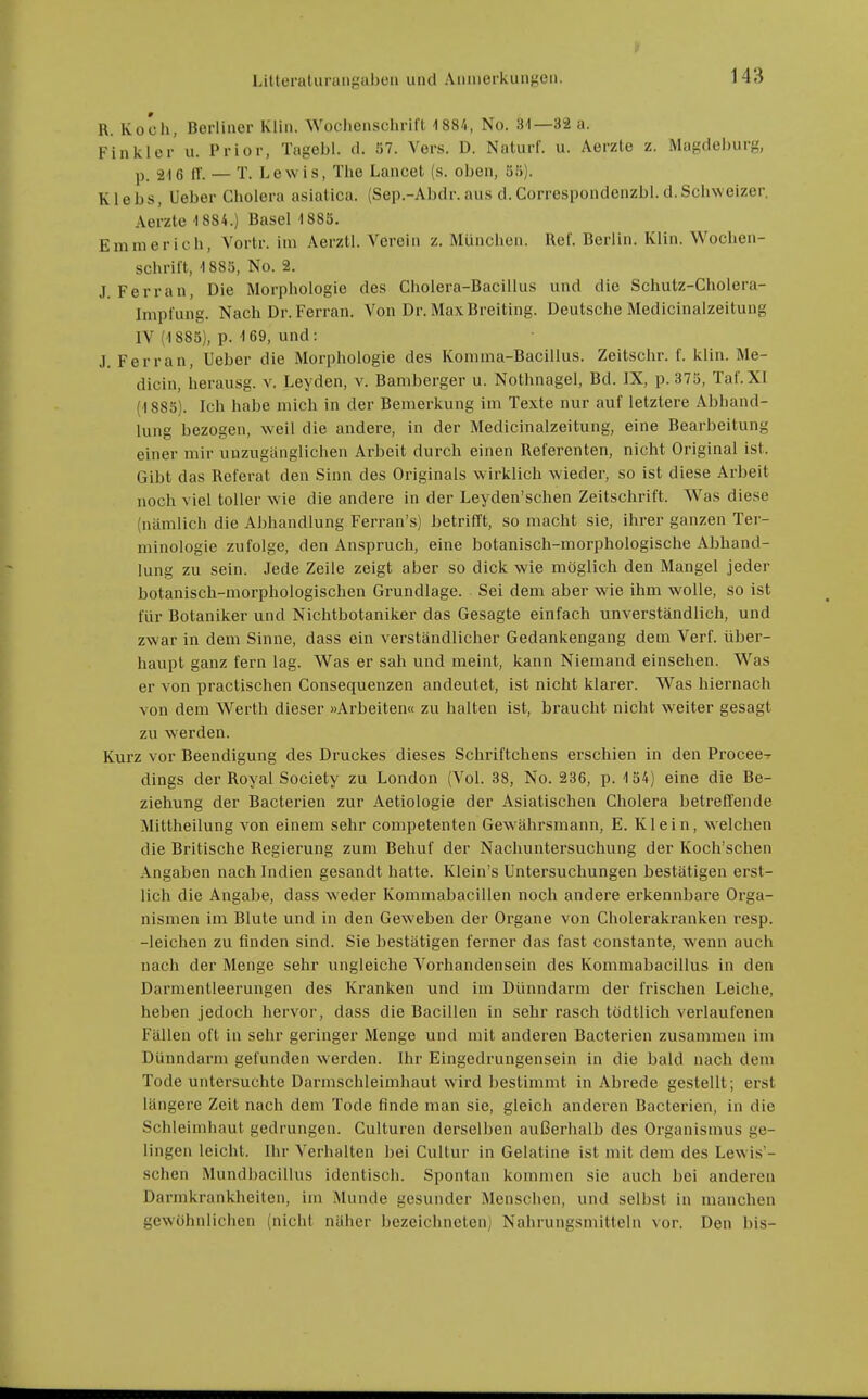 R. Koch, Berliner Klin. Wochenschrifl 1881, No. 31—32 a. Finkler u. Prior, Tagebl. d. 57. Vers. D. Naturf. u. Aerzte z. Magdeburg, p tr. — T. Lewis, The Lancet (s. oben, 55). Klebs, Ueber Cholera asiatica. (Sep.-Abdr. aus d.Correspondenzbl.d.Schweizer. Aerzte 1884.) Basel 1885. Emmerich, A'ortr. im Aerztl. Verein z. München. Ref. Berlin. Klin. Wochen- schrift, 1885, No. 2. J. Ferran, Die Morphologie des Cholera-Bacillus und die Schutz-Cholera- Impfung. Nach Dr. Ferran. Von Dr. MaxBreiting. Deutsche Medicinalzeitung IV (1 885), p. 1 69, und : J. Ferran, Ueber die Morphologie des Komma-Bacillus. Zeitschr. f. klin. Me- dicin, herausg. v. Leyden, v. Baniberger u. Nothnagel, Bd. IX, p.375, Taf.XI (1885). Ich habe mich in der Bemerkung im Texte nur auf letzlere Abhand- lung bezogen, weil die andere, in der Medicinalzeitung, eine Bearbeitung einer mir unzugänglichen Arbeit durch einen Referenten, nicht Original ist. Gibt das Referat den Sinn des Originals wirklich wieder, so ist diese Arbeit noch viel toller wie die andere in der Leyden'schen Zeitschrift. Was diese (nämlich die Abhandlung Ferran's) betrifft, so macht sie, ihrer ganzen Ter- minologie zufolge, den Anspruch, eine botanisch-morphologische Abhand- lung zu sein. Jede Zeile zeigt aber so dick wie möglich den Mangel jeder botanisch-morphologischen Grundlage. Sei dem aber wie ihm wolle, so ist für Botaniker und Nichtbotaniker das Gesagte einfach unverständlich, und zwar in dem Sinne, dass ein verständlicher Gedankengang dem Verf. über- haupt ganz fern lag. Was er sah und meint, kann Niemand einsehen. Was er von practischen Consequenzen andeutet, ist nicht klarer. Was hiernach von dem Werth dieser »Arbeiten« zu halten ist, braucht nicht weiter gesagt zu werden. Kurz vor Beendigung des Druckes dieses Schriftchens erschien in den Procee-r dings der Royal Society zu London (Vol. 38, No. 236, p. 154) eine die Be- ziehung der Bacterien zur Aetiologie der Asiatischen Cholera betreflende Mittheilung von einem sehr competenten Gewährsmann, E. Klein, welchen die Britische Regierung zum Behuf der Nachuntersuchung der Koch'schen Angaben nach Indien gesandt hatte. Klein's Untersuchungen bestätigen erst- lich die Angabe, dass weder Kommabacillen noch andere erkennbare Orga- nismen im Blute und in den Geweben der Organe von Cholerakranken resp. -leichen zu finden sind. Sie bestätigen ferner das fast constante, wenn auch nach der Menge sehr ungleiche Vorhandensein des Kommabacillus in den Darmentleerungen des Kranken und im Dünndarm der frischen Leiche, heben jedoch hervor, dass die Bacillen in sehr rasch todtlich verlaufenen Fällen oft in sehr geringer Menge und mit anderen Bacterien zusammen im Dünndarm gefunden werden. Ihr Eingedrungensein in die bald nach dem Tode untersuchte Darmschleimhaut wird bestimmt in Abrede gestellt; erst längere Zeit nach dem Tode finde man sie, gleich anderen Bacterien, in die Schleimhaut gedrungen. Culturen derselben außerhalb des Organismus ge- lingen leicht. Ihr A^erhalten bei Cultur in Gelatine ist mit dem des Lewis- schen Mundbacillus identisch. Spontan kommen sie auch bei anderen Darmkrankheiten, im iNlunde gesunder Menschen, und selbst in manchen gewöhnlichen (nicht näher bezeichneten; Nahrungsmitteln vor. Den bis-
