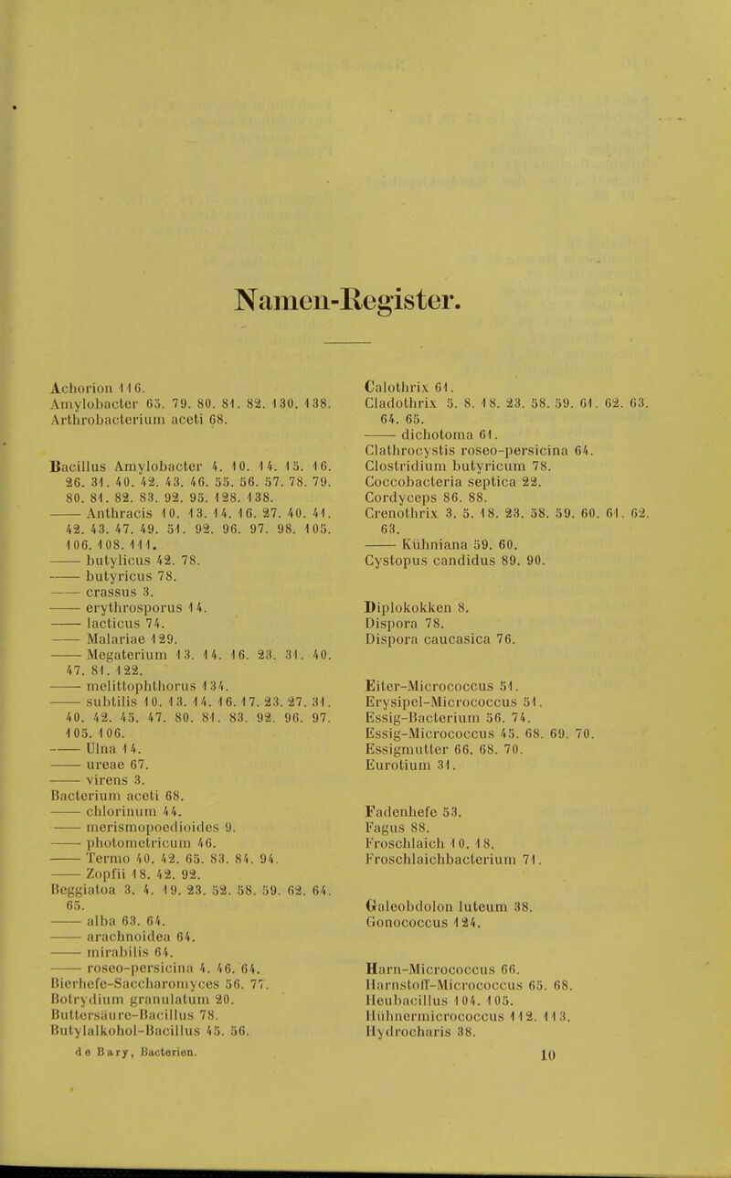 Namen-Register. Achorion \ 16. Amylobacter 63. 79. 80. 81. 82. 130. 138. Arllirobaclcrium aceti 68. Bacillus Amylobacter 4. 10. 14. 13. 16. 26. 31. 40. 42. 43. 46. 53. 36. 37. 78. 79. 80. 81. 82. 83. 92. 95. 128. 1 38. Anthracis 10. 13. 1 4. 16. 27. 40. 41. 42. 43. 47. 49. 31. 92. 96. 97. 98. 105. 106. 1 08. III. butylicus 42. 78. butyricus 78. crassus 3. erythrosporus 14. lacticus 74. Malariae 129. Megaterium 1 3. 1 4. 16. 23. 31. 40. 47. 81. 122. melittophthorus 134. sublilis 10. 13. 14. 16.17. 23. 27.31. 40. 42. 45. 47. 80. 81. 83. 92. 96. 97. 105. 1 06. Ulna 14. iireae 67. — virens 3. Bacteriuni aceti 68. chloriiuim 44. -—■ merisrnopocdiüifics 9. pholonicti'icuin 46. Termo 40. 42. 65. 83. 84. 94. Zopfii 18. 42. 92. Bcggiatoa 3. 4. 19. 23. 52. 58. 59. 62. 64. 63. alba 63. 64. arachnoidea 64. mirabilis 64. roseo-persicina 4. 46. 64. Bicrhcfe-Saccharoiuyccs 56. 77. Botrydium granulatuin 20. Buttcrsäiirc-Bacillus 78. Butylalkohol-Bacillus 45. 56. Calothrix 61. Cladothrix 5. 8. 1 8. 23. 38. 39. 61. 62. 63 64. 63. dichotoma 61. Clathrocystis roseo-persicina 64. Clostridium butyricum 78. Goccobacteria septica 22. Cordyceps 86. 88. Crenothrix 3. 3. 18. 23. 38. 39. 60. 61. 62 63. Kühniana 59. 60. Cystopus Candidus 89. 90. Diplokokken 8. Dispora 78. Dispora caucasica 76. Eiter-Micrococcus 31. Erysipel-Micrococcus 51. Essig-Bacterium 36. 74. Essig-Micrococcus 45. 68. 69. 70. Essignuilter 66. 68. 70. Eurotium 31. Fadenhefe 33. Fagus 88. Froschlaich 10. 18. Froschlaichbacterium 71. Galeobdolon luteum 38. Gonococcus 124. Harn-Micrococcus 66. llarnstolT-Micrococcus 63. 68. Ileubacillus 1 04. 1 05. lliilinerinicrococcus 112. 113. Ilydrocharis 38.