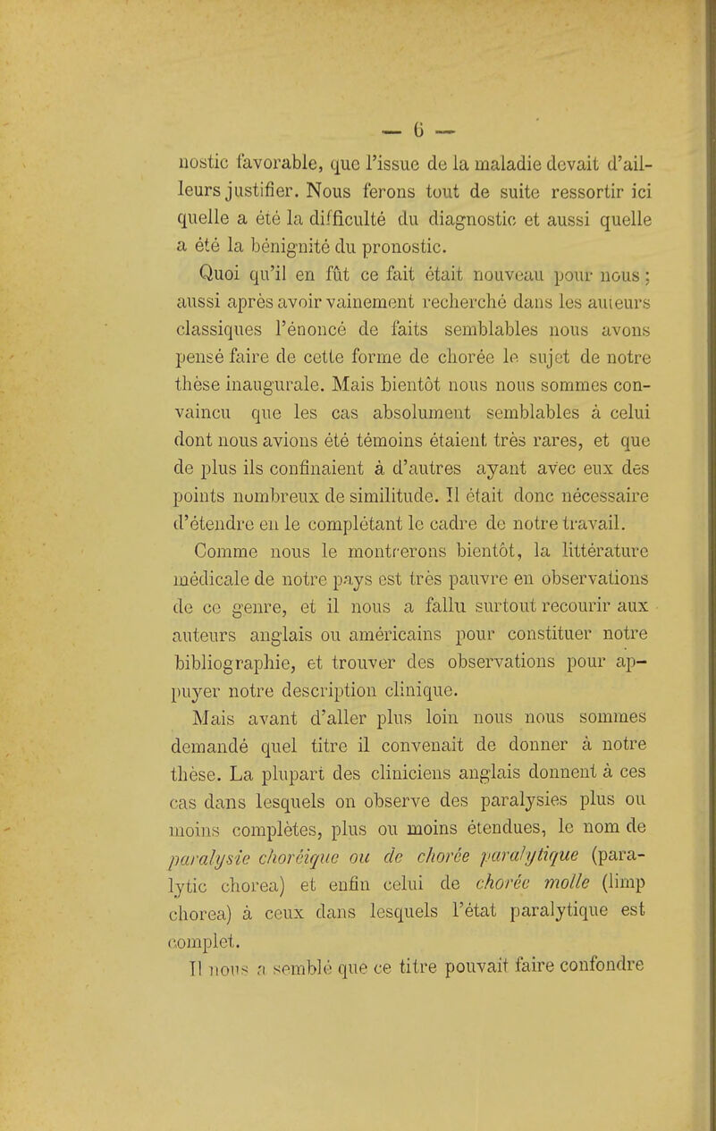 uostic favorable, que l'issue de la maladie devait d'ail- leurs justifier. Nous ferons tout de suite ressortir ici quelle a été la difficulté du diagnostic et aussi quelle a été la bénignité du pronostic. Quoi qu'il en fût ce fait était nouveau pour nous ; aussi après avoir vainement recherché dans les auieurs classiques l'énoncé de faits semblables nous avons pensé faire de cette forme de chorée le sujet de notre thèse inaugurale. Mais bientôt nous nous sommes con- vaincu que les cas absolument semblables à celui dont nous avions été témoins étaient très rares, et que de plus ils confinaient à d'autres ayant avec eux des points nombreux de similitude. Il était donc nécessaire d'étendre en le complétant le cadre de notre travail. Comme nous le montrerons bientôt, la littérature médicale de notre pays est très pauvre en observations de ce genre, et il nous a fallu surtout recourir aux auteurs anglais ou américains pour constituer notre bibliographie, et trouver des observations pour ap- puyer notre description clinique. Mais avant d'aller plus loin nous nous sommes demandé quel titre il convenait de donner à notre thèse. La plupart des cliniciens anglais donnent à ces cas dans lesquels on observe des paralysies plus ou moins complètes, plus ou moins étendues, le nom de paralysie choréirjuc ou de chorée paralytique (para- lytic chorea) et enfin celui de chorée molle (limp chorea) à ceux dans lesquels l'état paralytique est complet. 11 nous a semblé que ce titre pouvait faire confondre