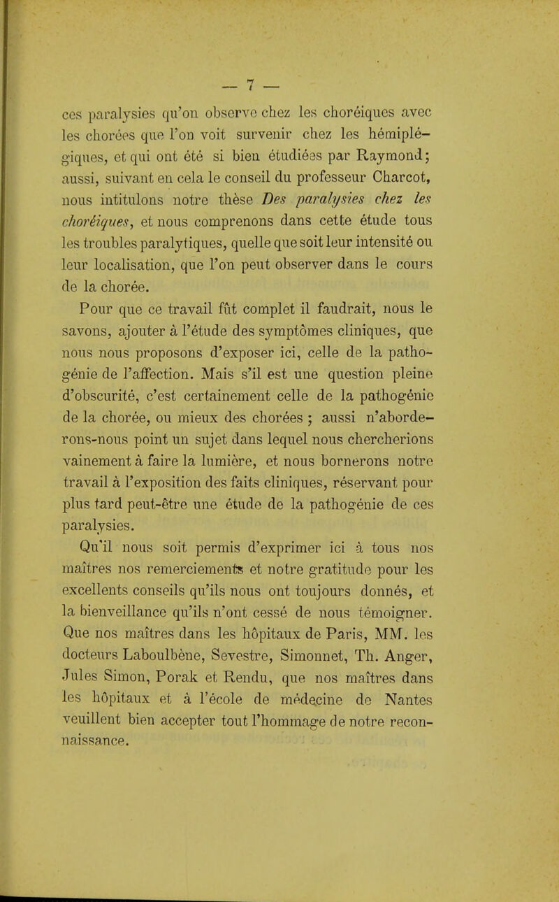 ces paralysies qu'on observe chez les choréiques avec les cliorées que l'on voit survenir chez les hémiplé- giques, et qui ont été si bien étudiées par Raymond; aussi, suivant en cela le conseil du professeur Charcot, nous intitulons notre thèse Des paralysies chez les choréiques, et nous comprenons dans cette étude tous les troubles paralytiques, quelle que soit leur intensité ou leur localisation, que l'on peut observer dans le cours de la chorée. Pour que ce travail fût complet il faudrait, nous le savons, ajouter à l'étude des symptômes cliniques, que nous nous proposons d'exposer ici, celle de la patho- génie de l'affection. Mais s'il est une question pleine d'obscurité, c'est certainement celle de la pathogénio de la chorée, ou mieux des chorées ; aussi n'aborde- rons-nous point un sujet dans lequel nous chercherions vainement à faire la lumière, et nous bornerons notre travail à l'exposition des faits cliniques, réservant pour plus tard peut-être une étude de la pathogénie de ces paralysies. Qu'il nous soit permis d'exprimer ici à tous nos maîtres nos remerciements et notre gratitude pour les excellents conseils qu'ils nous ont toujours donnés, et la bienveillance qu'ils n'ont cessé de nous témoigner. Que nos maîtres dans les hôpitaux de Paris, MM. les docteurs Laboulbène, Sevestre, Simonnet, Th. Anger, Jules Simon, Porak et Rendu, que nos maîtres dans les hôpitaux et à l'école de médecine de Nantes veuillent bien accepter tout l'hommage de notre recon- naissance.