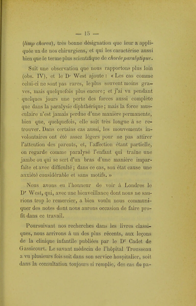 [limp cJiorea), très bonne désignation que leur a appli- quée un de nos chirurgiens, et qui les caractérise aussi bien que le terme plus scientifique de choréeparalytique. Suit une observation que nous rapportons plus loin (obs. IV), et le West ajoute : « Les cas comme celui-ci ne sont pas rares, le plus souvent moins gra- ves, mais quelquefois plus encore ; et j'ai vu pendant quelques jours une perte des forces aussi complète que dans la paralysie diphthérique ; mais la force mus- culaire n'est jamais perdue d'une manière permanente, bien que, quelquefois, elle soit très longue à se re- trouver. Dans certains cas aussi, les mouvements in- volontaires ont été assez légers pour ne pas attirer Tatteution des parents, et, l'affection étant partielle, on regarde comme paralysé l'enfant qui traîne une jambe ou qui se sert d'un bras d'une manière impar- faite et avec difficulté ; dans ce cas, son état cause une anxiété considérable et sans motifs. » Nous avons eu l'honneur de voir à Londres le D' West, qui, avec une bienveillance dont nous ne sau- rions trop le remercier, a bien voulu nous communi- quer des notes dont nous aurons occasion de faire pro- fit dans ce travail. Poursuivant nos recherches dans les livres classi- ques, nous arrivons à un des plus récents, aux leçons de la clinique infantile publiées par le Cadet de Gassicourt. Le savant médecin de l'hôpital Trousseau a vu plusieurs fois soit dans son service hospitalier, soit dans la consultation toujours si remplie, des cas do pa-