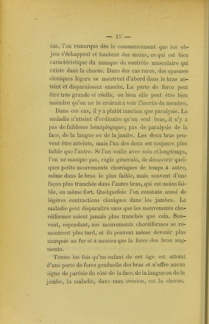 Ccis, l'on remarque dès le commencement que les ob- jets s'échappent et tombent des mains, ce qui est bien caractéristique du manque de contrôle musculaire qui existe dans la choréc. Dans des cas rares, des spasmes cloniques légers se montrent d'abord dans le bras at- teint et disparaissent ensuite. La perte de force peut être très grande et réelle, ou bien elle peut être bien moindre qu'on ne le croirait à voir l'inertie du membre. Dans ces cas, il j a plutôt inaction que paralysie. La maladie n'atteint d'ordinaire qu'un seul bras, il n'y a pas de faiblesse liémiplég-ique ; pas de paralysie de la face, de la langue ou de la jambe. Les deux bras peu- vent être atteints, mais l'un des deux est toujours plus faible que l'autre. Si l'on veille avec soin et longtemps, l'on ne manque pas, règle générale, de découvrir quel- ques petits mouvements choréiques de temps à autre, même dans le bras le plus faible, mais souvent d'une façon plus tranchée dans Tautre bras, qui est moins fai- ble, ou même fort. Quelquefois l'on constate aussi de légères contractions cloniques dans les jambes. La maladie peut disparaître sans que les mouvements cho- réiformes soient jamais plus tranchés que cela. Sou- vent, cependant, ces mouvements choréiformes se re- montrent plus tard, et ils peuvent même devenir plus marqués au fur et à mesure que la force des bras aug- mente. Toutes les fois qu'un enfant de cet âge est atteint d'une perte de force graduelle des bras et n'offre aucun signe de j^arésie du côté de la face, de la langue ou de la jambe, la maladie, dans mon oDinion, est la chorée.