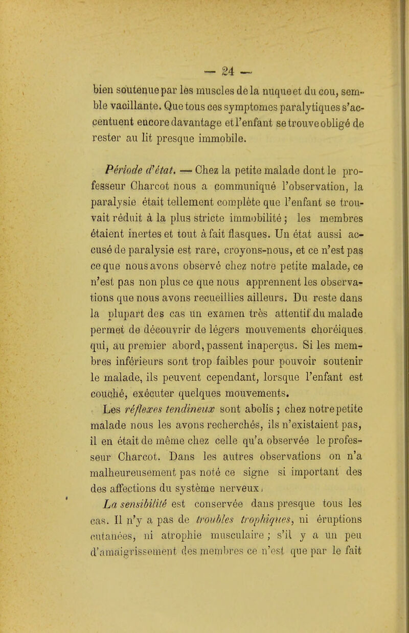 bien soutenue par les muscles de la nuque et du eou, sem- ble vacillante. Que tous ces symptômes paralytiques s'ac- centuent encore davantage et l'enfant se trouve obligé de rester au lit presque immobile. Période (Ntat. — Chez la petite malade dont le pro- fesseur Charcot nous a communiqué l'observation, la paralysie était tellement complète que l'enfant se trou- vait réduit à la plus stricte immobilité ; les membres étaient inertes et tout à fait flasques. Un état aussi ac- cusé de paralysie est rare, croyons-nous, et ce n'est pas ce que nous avons observé chez notre petite malade, ce n'est pas non plus ce que nous apprennent les observa- tions que nous avons recueillies ailleurs. Du reste dans la plupart des cas Un examen très attentif du malade permet de découvrir de légers mouvements choréiques qui, au premier abord, passent inaperçus. Si les mem- bres inférieurs sont trop faibles pour pouvoir soutenir le malade, ils peuvent cependant, lorsque l'enfant est couché, exécuter quelques mouvements. Les réflexes tendineux sont abolis ; chez notre petite malade nous les avons recherchés, ils n'existaient pas, il en était de même chez celle qu'a observée le profes- seur Charcot. Dans les autres observations on n'a malheureusement pas noté ce signe si important des des affections du système nerveux. La sensibilité est conservée dans presque tous les cas. Il n'y a pas de troubles trophiques, ni éruptions cutanées, ni atrophie musculaire ; s'il y a un peu d'amaigrissement des membres ce n'ost que par le fait