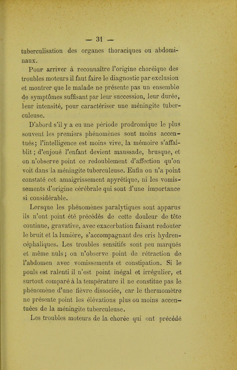 tuberculisation des organes thoraciques ou abdomi- naux. Pour arriver à reconnaître l'origine choréique des troubles moteurs il faut faire le diagnostic par exclusion et montrer que le malade ne présente pas un ensemble de symptômes suffisant par leur succession, leur durée, leur intensité, pour caractériser une méningite tuber- culeuse. D'abord s'il y a eu une période prodromique le plus souvent les premiers phénomènes sont moins accen- tués; l'intelligence est moins vive, la mémoire s'affai- blit ; d'enjoué l'enfant devient maussade, brusque, et on n'observe point ce redoublement d'affection qu'on voit dans la méningite tuberculeuse. Enfin on n'a point constaté cet amaigrissement apyrétique, ni les vomis- sements d'origine cérébrale qui sont d'une importance si considérable. Lorsque les phénomènes paralytiques sont apparus ils n'ont point été précédés de cette douleur de tête continue, gravative, avec exacerbation faisant redouter le bruit et la lumière, s'accompagnant des cris hydren- céphaliques. Les troubles sensitifs sont peu marqués et même nuls ; on n'observe point de rétraction de l'abdomen avec vomissements et constipation. Si le pouls est ralenti il n'est point inégal et irrégulier, et surtout comparé à la température il ne constitue pas le phénomène d'une fièvre dissociée, car le thermomètre ne présente point les élévations plus ou moins accen- tuées de la méningite tuberculeuse. Les troubles moteurs de la chorée qui ont précédé