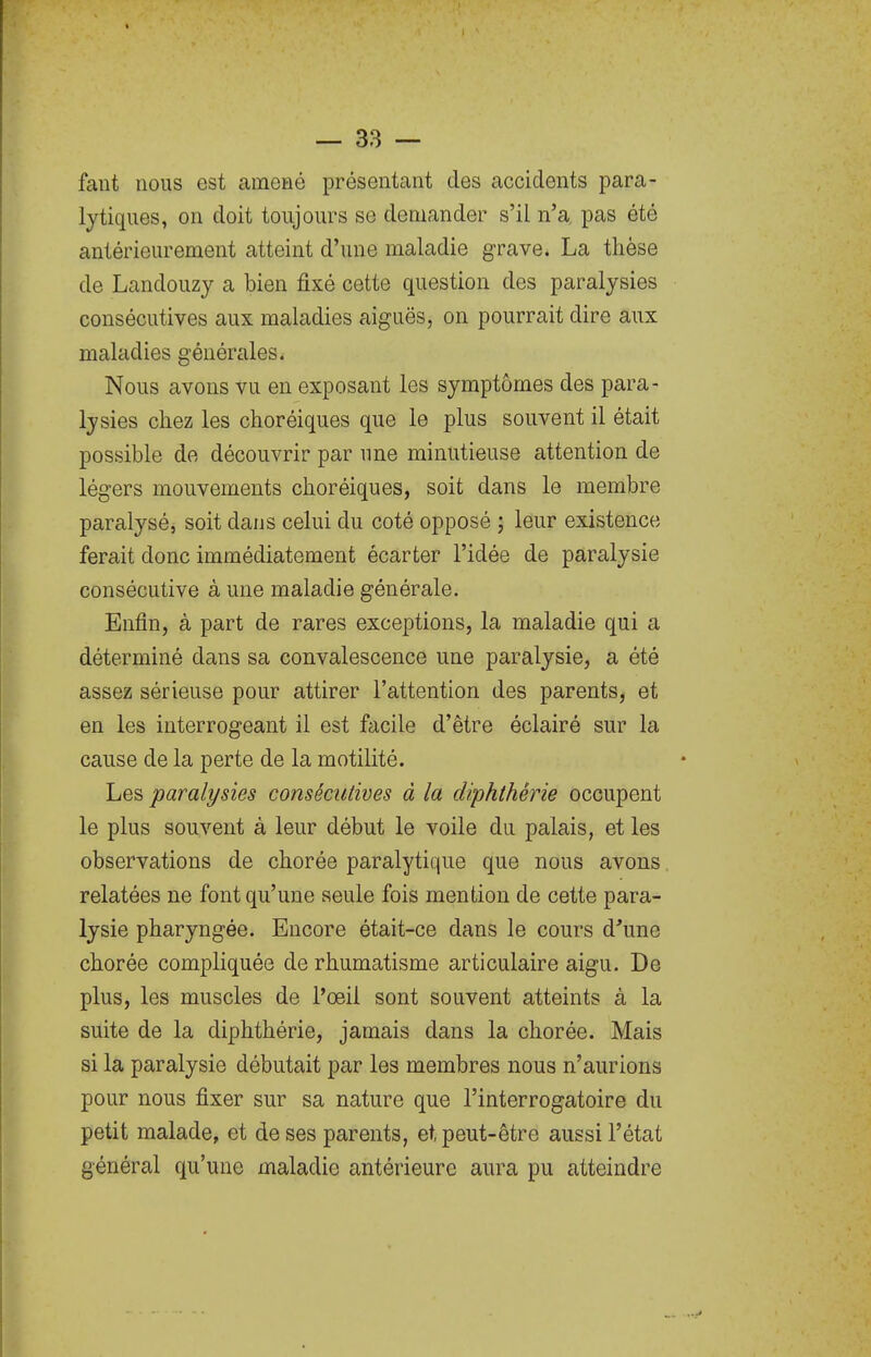 faut nous est amené présentant des accidents para- lytiques, on doit toujours se demander s'il n'a pas été antérieurement atteint d'une maladie grave. La thèse de Landouzy a bien fixé cette question des paralysies consécutives aux maladies aiguës, on pourrait dire aux maladies générales. Nous avons vu en exposant les symptômes des para- lysies chez les choréiques que le plus souvent il était possible de découvrir par une minutieuse attention de légers mouvements choréiques, soit dans le membre paralysé, soit dans celui du coté opposé ; leur existence ferait donc immédiatement écarter l'idée de paralysie consécutive à une maladie générale. Enfin, à part de rares exceptions, la maladie qui a déterminé dans sa convalescence une paralysie, a été assez sérieuse pour attirer l'attention des parents, et en les interrogeant il est facile d'être éclairé sur la cause de la perte de la motilité. Les paralysies consécutives à la diphthérie occupent le plus souvent à leur début le voile du palais, et les observations de chorée paralytique que nous avons. relatées ne font qu'une seule fois mention de cette para- lysie pharyngée. Encore était-ce dans le cours d^'une chorée compliquée de rhumatisme articulaire aigu. De plus, les muscles de l'oeil sont souvent atteints à la suite de la diphthérie, jamais dans la chorée. Mais si la paralysie débutait par les membres nous n'aurions pour nous fixer sur sa nature que l'interrogatoire du petit malade, et de ses parents, et peut-être aussi l'état général qu'une maladie antérieure aura pu atteindre