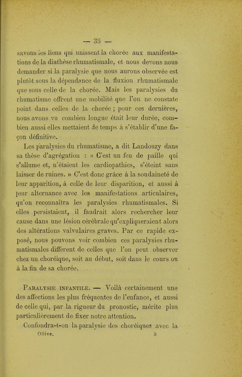 savons les liens qui unissent la cliorée aux manifesta- tions de la diathèse rhumatismale, et nous devons nous demander si la paralysie que nous aurons observée est plutôt sous la dépendance de la fluxion rhumatismale que sous celle de la chorée. Mais les paralysies du rhumatisme offrent une mobilité que l'on ne constate point dans celles de la chorée ; pour ces dernières, nous avons vu combien longue était leur durée, com- bien aussi elles mettaient de temps à s'établir d'une fa- çon définitive. Les paralysies du rhumatisme, a dit Landouzy dans sa thèse d'agrégation : « C'est un feu de paille qui s'allume et, n'étaient les cardiopathies, s'éteint sans laisser de ruines. » C'est donc grâce à la soudaineté de leur apparition, à celle de leur disparition, et aussi à leur alternance avec les manifestations articulaires, qu'on reconnaîtra les paralysies rhumatismales. Si elles persistaient, il faudrait alors rechercher leur cause dans une lésion cérébrale qu'expliqueraient alors des altérations valvulaires graves. Par ce rapide ex- posé, nous pouvons voir combien ces paralysies rhu- matismales diffèrent de celles que l'on peut observer chez un choréique, soit au début, soit dans le cours ou à la fin de sa chorée, Paralysie infantile. — Voilà certainement une des affections les plus fréquentes de l'enfance, et aussi de celle qui, par la rigueur du pronostic, mérite plus particulièrement de fixer notre attention. Confondra-t-on la paralysie des choréiqu^js avec la Ollive. 3