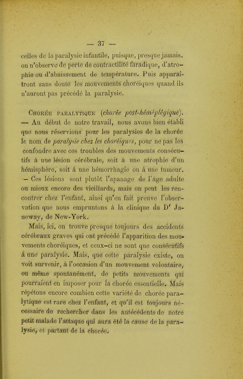 celles de la paralysie infantile, puisque, presque jamais, on n'observe fie perte de contractilité farâdique, d'atro- phie ou d'abaissement de température. Puis apparaî- tront sans doute les mouvements clioréiques quand ils n'auront pas précédé la paralysie. Chorée paralytique {chorée post-hémi^flégique). — Au début de notre travail, nous avons bien établi que nous réservions pour les paralysies de la chorée le nom. de paralyxie chez les choréiqu^s, pour ne pas les confondre avec ces troubles des mouvements consécu- tifs à une lésion cérébrale, soit à une atrophie d'un hémisphère, soit à une héraorrhagie ou à une tumeur. — Ces lésions sont plutôt l'apanage de l'âge adulte oit mieux encore des vieillards, mais on peut les ren- contrer chez l'enfant, ainsi qu'en fait preuve l'obser- vation que nous empruntons à la clinique du D Ja- neway, de New-York. Ma;is, ici, on trouve presque toujours des accidents cérébraux graves qui ont précédé l'apparition des mou- vements choréiques, et ceux-ci ne sont que consécutifs à une paralysie. Mais, que cette paralysie existe, on voit survenir, à l'occasion d'un mouvement volontaire, ou même spontanément, de petits mouvements qui pourraient eu imposer pour la chorée essentielle. Mais répétons encore combien cette variété de chorée para- lytique est rare chez l'enfant,- et qu'il est toujours né- cessaire de rechercher dans lés antécédents de notre petit malade l'attaque qui aura été là cause de la para- lysie,- et partant de là chorée.