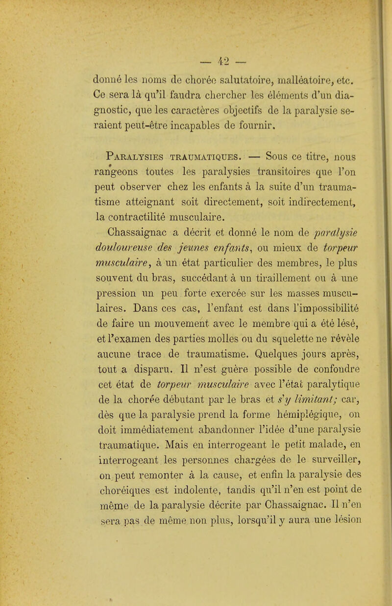 donné les noms de choréo salutatoire, malléatoire, etc. Ce sera là qu'il faudra chercher les éléments d'un dia- gnostic, que les caractères objectifs de la paralysie se- raient peut-être incapables de fournir. Paralysies traumatiques. — Sous ce titre, nous rangeons toutes les paralysies transitoires que Ton peut observer chez les enfants à la suite d'un trauma- tisme atteignant soit directement, soit indirectement, la contractilité musculaire. Chassaignac a décrit et donné le nom de paralysie douloureuse des jeunes enfants^ ou mieux de torpeur musculaire^ à un état particulier des membres, le plus souvent du bras, succédant à un tiraillement ou à une pression un peu forte exercée sur les masses muscu- laires. Dans ces cas, l'enfant est dans l'impossibilité de faire un mouvement avec le membre qui a été lésé, et Texamen des parties molles ou du squelette ne révèle aucune trace de traumatisme. Quelques jours après, tout a disparu. 11 n'est guère possible de confondre cet état de torpeur musculaire avec l'état paralytique de la chorée débutant par le bras et s'y limitant; car, dès que la paralysie prend la forme hémiplégique, on doit immédiatement abandonner l'idée d'une paralysie traumatique. Mais en interrogeant le petit malade, en interrogeant les personnes chargées de le surveiller, on peut remonter à la cause, et enfin la paralysie des choréiques est indolente, tandis qu'il n'en est point de même de la paralysie décrite par Chassaignac. Il n'en sera pas de même non plus, lorsqu'il y aura une lésion