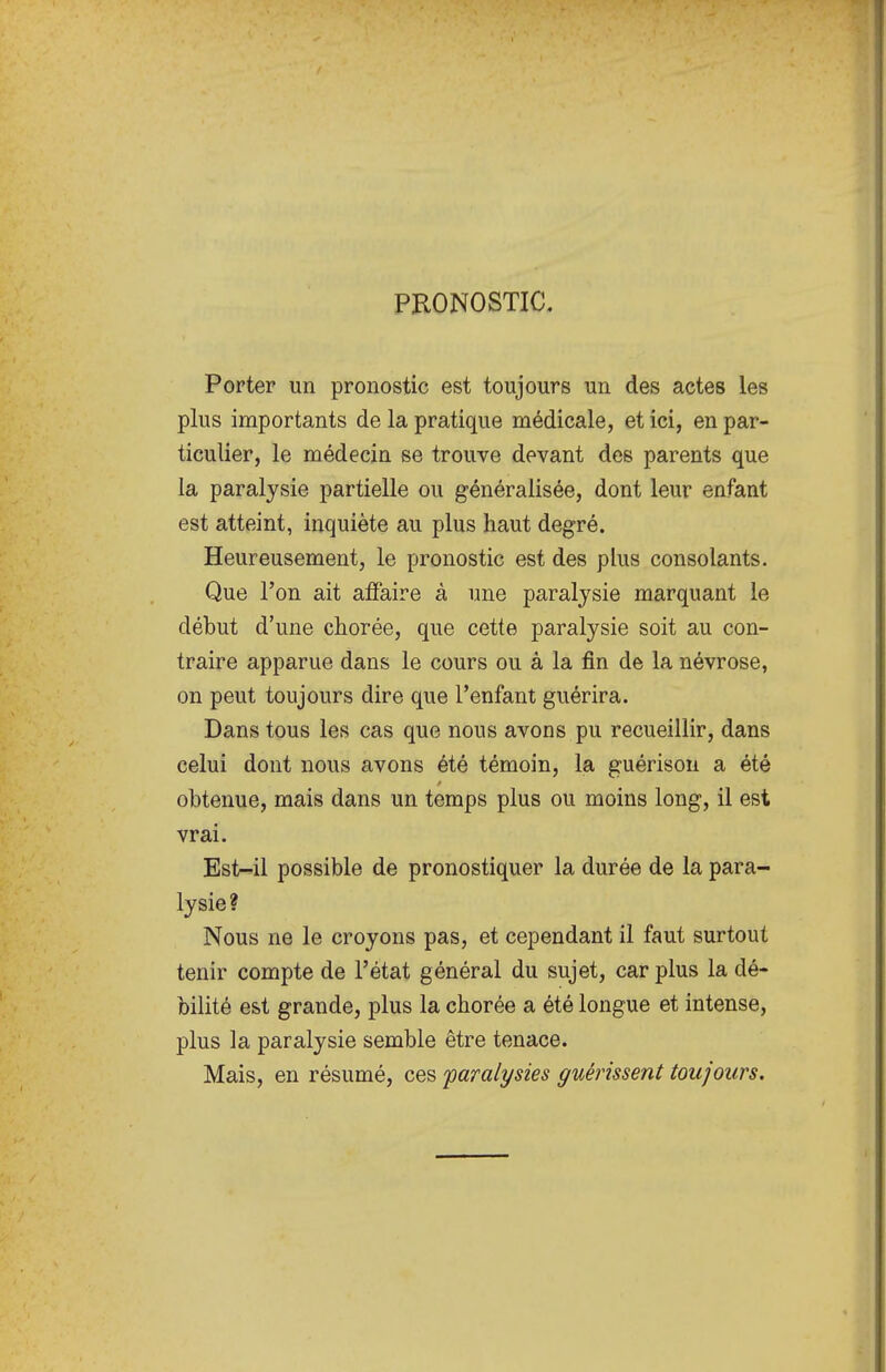 PRONOSTIC, Porter un pronostic est toujours un des actes les plus importants de la pratique médicale, et ici, en par- ticulier, le médecin se trouve devant des parents que la paralysie partielle ou généralisée, dont leur enfant est atteint, inquiète au plus haut degré. Heureusement, le pronostic est des plus consolants. Que l'on ait affaire à une paralysie marquant le début d'une chorée, que cette paralysie soit au con- traire apparue dans le cours ou à la fin de la névrose, on peut toujours dire que l'enfant guérira. Dans tous les cas que nous avons pu recueillir, dans celui dont nous avons été témoin, la guérison a été obtenue, mais dans un temps plus ou moins long, il est vrai. Est-il possible de pronostiquer la durée de la para- lysie? Nous ne le croyons pas, et cependant il faut surtout tenir compte de l'état général du sujet, car plus la dé- bilité est grande, plus la chorée a été longue et intense, plus la paralysie semble être tenace. Mais, en résumé, ces paralysies guérissent toujours.