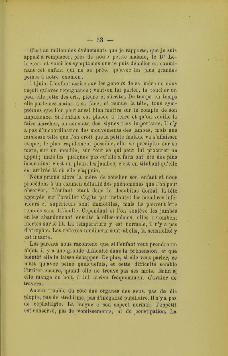 C'est au milieu des événements fj^ue je rapporte, que je suis appelé à remplacer, près de notre petite malade, le D'' Le- breton, et voici les symptômes que je puis démêler en exami- nant cet enfant qui ne se prête qu'avec les plus grandes peines à notre examen. 14 juin. L'enfant assise sur les genoux de sa mère ne nous reçoit qu'avec répugnance ; veut-on lui parler, la toucher un peu, elle jette des cris, pleure et s'irrite. Dé temps en temps elle porte ses mains à sa face, et remue la tête, tous sym- ptômes que l'on peut aussi bien mettre sur le compte de sou impatience. Si l'enfant est placée à terre et qu'on veuille la faire marcher, on constate des signes très importants. Il n'y a pas d'incoordination des mouvements des jambes, mais une faiblesse telle que l'on croit que la petite malade va s'affaisser et que, le plus rapidement possible, elle se précipite sur sa mèfe, Sur un meuble, sur tout ce qui peut lui procufer un appui ; mais les quelques pas qu'elle a faits ont été des plus incertains; c'est en pliant les jambes, c'est en titubant qu'elle éiât arrivée là où elle s'appuie, NoUs prioiis alors là mère de dôuchef sou enfant et nous procédons à Un examen détaillé dés phénomènes que l'on peut observer. L'enfant étant dans le déCubitUs dorsal, la tête appuyée sur l'oreiller s'agite par instants ; les membres infê^ rieurs et supérieurs sont immobiles, mais ils peuvent être remués sans difficulté. Cependant si l'on soulève les jambes eU léâ abandonnant eusUitô à elles-mêmes, elles retombent inertes sur lé lit. La tenapérature y est normale, il n'y a pas d'atr-ophie. Les réflexes tendineux sont abolis, la sensibilité y est intacte. Lés parents nous racontent que si l'enfant veut prendre un objet, il y a une grande difficulté dans la préhension, et que biéniôt elle le laisse échapper. De plus, si elle veut parler, ce n'est qu'avec peine quelquefois) et cette difficulté semble l'irriter encore, quand elle ne trouve pas ses mots. Enfin si ellé mange ou boit, il lui arrive fréquemment d'aValer de tt^avers. Aucun tfôublé du côté deia ofganes des sensj pas de di- plopio, pas de strabisnae, pas d'inégalité pupillaire. lln'y a paS de céphalalgie. La langue a son aspect normal, l'appétit est conservé, pas de vomissements, ni de i constipation. La