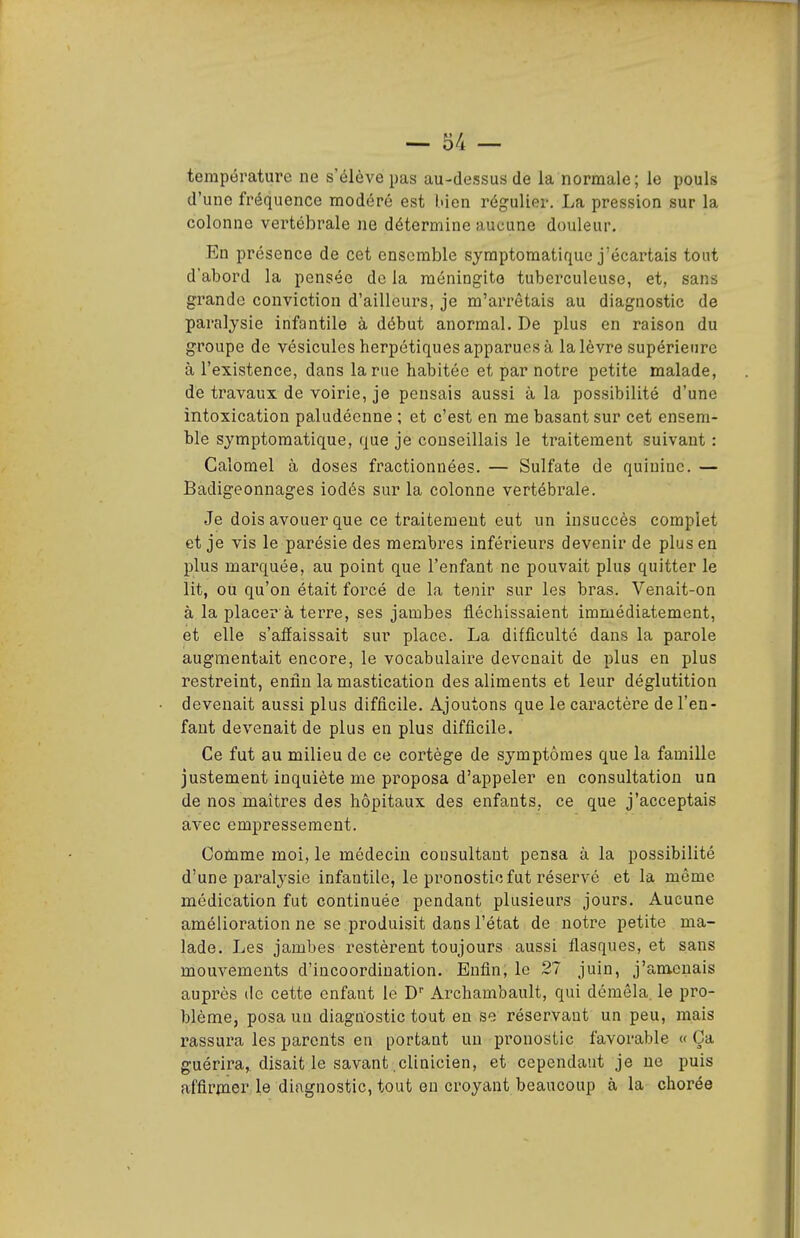 température ne s'élève pas au-dessus de la normale; le pouls d'une fréquence modéré est luen régulier. La pression sur la colonne vertébrale ne détermine aucune douleur. Eu présence de cet ensemble syraptomatique j'écartais tout d'abord la pensée de la méningite tuberculeuse, et, sans grande conviction d'ailleurs, je m'arrêtais au diagnostic de paralysie infantile à début anormal. De plus en raison du groupe de vésicules herpétiques apparues à la lèvre supérieure à l'existence, dans la rue habitée et par notre petite malade, de travaux de voirie, je pensais aussi à la possibilité d'une intoxication paludéenne ; et c'est en me basant sur cet ensem- ble symptomatique, que je conseillais le traitement suivant : Calorael à doses fractionnées. — Sulfate de quinine. — Badigeonnages iodés sur la colonne vertébrale. Je dois avouer que ce traitement eut un insuccès complet et je vis le parésie des membres inférieurs devenir de plus en plus marquée, au point que l'enfant ne pouvait plus quitter le lit, ou qu'on était forcé de la tenir sur les bras. Venait-on à la placer a terre, ses jambes fléchissaient immédiatement, et elle s'affaissait sur place. La difficulté dans la parole augmentait encore, le vocabulaire devenait de plus en plus restreint, enfin la mastication des aliments et leur déglutition devenait aussi plus difficile. Ajoutons que le caractère de l'en- fant devenait de plus en plus difficile. Ce fut au milieu de ce cortège de symptômes que la famille justement inquiète me proposa d'appeler en consultation un de nos maîtres des hôpitaux des enfants, ce que j'acceptais avec empressement. Comme moi, le médecin consultant pensa à la possibilité d'une paralysie infantile, le pronostic fut réservé et la même médication fut continuée pendant plusieurs jours. Aucune amélioration ne se produisit dans l'état de notre petite ma- lade. Les jambes restèrent toujours aussi flasques, et sans mouvements d'incoordination. Enfin, le 27 juin, j'amenais auprès de cette enfant le D Archambault, qui démêla, le pro- blème, posa un diagnostic tout en se réservant un peu, mais i-assai'a les parents en portant un pronostic favorable « Ça guérira, disait le savant clinicien, et cependant je ne puis affirmer le diagnostic, tout en croyant beaucoup à la chorée