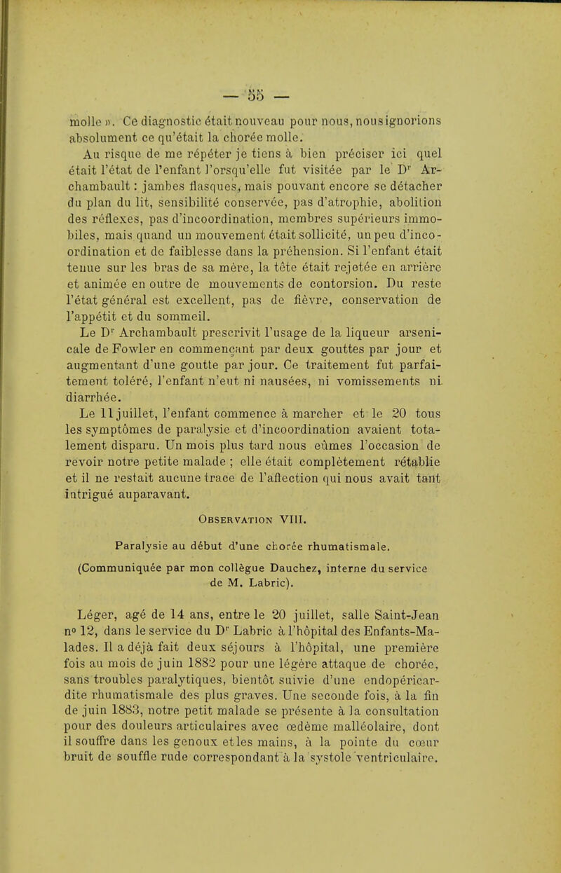 mollo )>. Ce diagnostic était nouveau pour nous, nous ignorions absolument ce qu'était la chorée molle. Au risque de me répéter je tiens à bien préciser ici quel était l'état de l'enfant l'orsqu'elle fut visitée par le D'' Ar- chambault : jambes flasques, mais pouvant encore se détacher du plan du lit, sensibilité conservée, pas d'atrophie, abolition des réflexes, pas d'incoordination, membres supérieurs immo- biles, mais quand un mouvement était sollicité, un peu d'inco- ordination et de faiblesse dans la préhension. Si l'enfant était tenue sur les bras de sa mère, la tête était rejetée en arrière et animée en outre de mouvements de contorsion. Du reste l'état général est excellent, pas de fièvre, conservation de l'appétit et du sommeil. Le D'' Archambault prescrivit l'usage de la liqueur arseni- cale de Fowler en commençant par deux gouttes par jour et augmentant d'une goutte par jour. Ce traitement fut parfai- tement toléré, l'enfant n'eut ni nausées, ni vomissements ni diarrhée. Le 11 juillet, l'enfant commence à marcher et le 20 tous les symptômes de paralysie et d'incoordination avaient tota- lement disparu. Un mois plus tard nous eûmes l'occasion de revoir notre petite malade ; elle était complètement rétg-blie et il ne restait aucune trace de l'aftection qui nous avait tant intrigué auparavant. Observation VIII. Paralysie au début d'une chorée rhumatismale. (Communiquée par mon collègue Dauchez, interne du service de M. Labric). Léger, âgé de 14 ans, entre le 20 juillet, salle Saint-Jean n» 12, dans le service du D'' Labric à l'hôpital des Enfants-Ma- lades. Il a déjà fait deux séjours à l'hôpital, une première fois au mois de juin 1882 pour une légère attaque de chorée, sans troubles paralytiques, bientôt, suivie d'une endopéricar- dite rhumatismale des plus graves. Une seconde fois, à la fin de juin 1883, notre petit malade se présente à la consultation pour des douleurs articulaires avec œdème malléolaire, dont il souffre dans les genoux et les mains, à la pointe du cœur bruit de souffle rude correspondant à la systole ventriculairo.