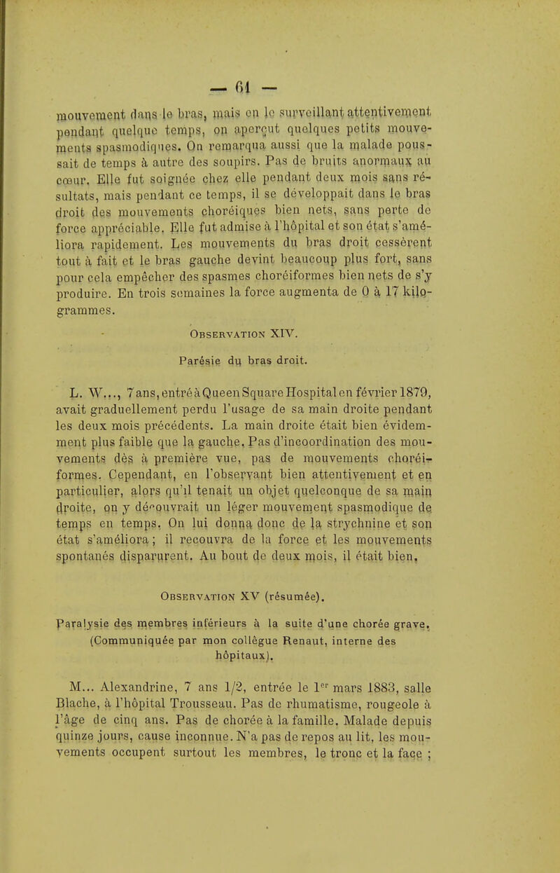 — fil — mouvement dans le bras, mais on lo surveillant attentivement pendant quelque temps, on aperçut quelques petits mouve- ments spasmodiqnes. On remarqua aussi que la malade pous- sait de temps à autre des soupirs. Pas de bruits anormaujç au cœur. Elle fut soignée chez elle pendant deux mois sans ré- sultats, mais pendant ce temps, il se développait dans le bras droit des mouvements choréiques bien nets, sans perte de force appréciable. Elle fut admise à l'hôpital et son état s'amé- liora rapidement. Les mouvements du bras droit cessèrent tout à fait et le bras gauche devint beaucoup plus fort, sans pour cela empêcher des spasmes choréiformes bien nets de s'y produire. En trois semaines la force augmenta de 0 à 17 kilQ- grammes. Observation XIV. Paré§i§ di^ bras droit. L. W..., 7ans,entréàQueenSquareHospitalenfévrierl879, avait graduellement perdu l'usage de sa main droite pendant les deux mois précédents. La main droite était bien évidem- ment plus faible que la gauche. Pas d'incoordination des mou- vements dès à première vue, pas de mouvements choréi- formes. Cependant, en l'observant bien attentivement et en particulier, alors qu'il tenait un objet quelconque de sa main droite, Qn y dé'^ouvrait un léger mouvem.ent spasnaodique de temps en temps, On lui donna donc de la strj^chnine et son état s'améliora ; il recouvra de Ui force et les mouvements spontanés disparurent. Au bout de deux mois, il était bien. Observation XV (résumée). Paralysie des membres iriférieurs à la suite d'une chorée grave, (Commupiquée par mon collègue Renaut, interne des hôpitaux). M... Alexandrine, 7 ans 1/2, entrée le 1'' mars 1883, salle Blache, à l'hôpital Trousseau. Pas de rhumatisme, rougeole à l'âge de cinq ans. Pas de chorée à la famille. Malade depuis quinze jours, cause inconnue. N'a pas de repos au lit, les mou- vements occupent surtout les membres, le tronc et la faqe ;