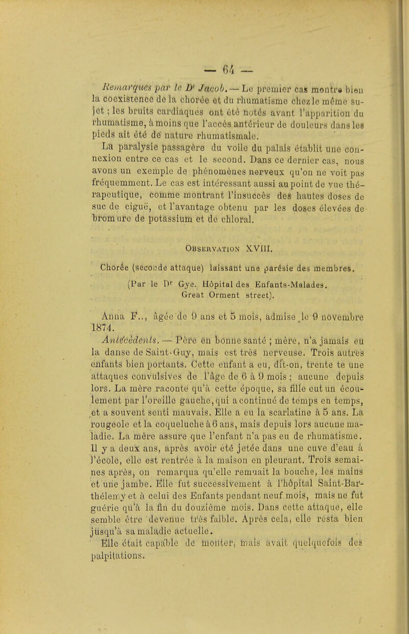 Remarques par le D' Jacob. —Le premier cas montre bieu la coexistence de là chôrée et du rhumatiisme chez le môme su- jet ; les bruits cardiaques ont été notés avant l'apparition du rhamatisme, iimoins nue l'accès antérieur de douleurs dans les pieds ait été dé nature rhumatismale. L-a paralysie passagère du voile du palais établit une con- nexion entre ce cas et le second. Dans ce dernier cas, nous avons un exemple de phénomènes nerveux qu'on ne voit pas fréquemment. Le cas est intéressant aussi au point de vue thé- rapeutique, comme montrant l'insuccès des hautes doses de suc de ciguë, et l'avantage obtenu par les doses élevées de bromure de potassium et de chlofal. Observation XVIII. Chorée (secondé attaque) laissâut une iiarésie des membres. (Par le Gye. Hôpital des Enfants-Malades. Great Orment street). Anna E*.., âgée de 9 ans et 5 mois, admise le 9 novembre 1874. Antécédents. — Père êii bonne Santé ; mèi-e, n'a jamais eu la danse de Saint-Guy, mais est très nerveuse. Trois autres enfants bien portants. Cette enfant a eu, dit-on, trente te une attaques convulsives de l'âge de 6 à 9 mois ; aucune depuis lors. La mère raconte qu'à cette époque, sa fille eut un écou« lement par l'oi-eille gauche, qui a continué de temps en temps, et a souvent senti mauvais. Elle a eu la scarlatine à 5 ans. La rougeole et la coqueluche à6 ans, mais depuis lors aucune ma- ladie. La mère assure que l'enfant n'a pas eu de rhumatisme. Il y a deux ans, après avoir été jetée dans une cuve d'eaU â l'école, elle est rentrée à la maison eh pleurant. Trois semai- nes aprèSj on remarqua qu'elle remuait la bouche, les mains et une jambe. Eîlle fut successivement à l'hôpital Saint-Sai'- théleœy et à celui des Enfants pendant neuf mois, mais ne fut guérie qu'à la fin du douzième mois. Dans cette attaque, elle semble être devenue ti^ès faible. Après celaj elle resta bien jtisqu'à sa maladie actuelle. Elle était capable de liioiltorj hniis avait (quelquefois des palpitations.