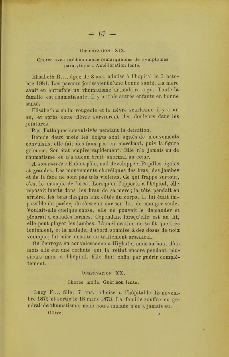 Observation XIX. Chorée avec prédominance remarquables de symptômes paralytiques. Amélioration lente. Elisabeth R..., âgée de 8 ans, admise à Thopital le 5 octo- bre 1881. Les parents jouissaient d'une bonne santé. La mère avait eu autrefois un rhumatisme articulaire aigu. Toute la famille est rhumatisante. Il y a trois autres enfants en bonne santé. Elisabeth a eu la rougeole et la fièvre scarlatine il y a un an, et après cette fièvre survinrent des douleurs dans les jointures. Pas d'attaques convulsivês pendant la dentition. Depuis deux mois les doigts sont agités de mouvements convulsifs, elle fait des faux pas en marchant, puis la figure grimace. Son état empire rapidement. EUe n'a jamais eu de rhumatisme et n'a aucun bruit anormal au cœur. A son entrée : Enfant pâle, mal développée. Pupilles égales et grandes. Les mouvements choréiques des bras, des jambes et de la face ne sont pas très violents. Ce qui frappe surtout, c'est le manque de force. Lorsqu'on l'apporta à l'hôpital, elle reposait inerte dans les bras de sa mère ; la tête pendait en arrière, les bras flasques aux côtés du corps. Il lui était im- possible de parler, de s'asseoir sur son lit, de manger seule. Voulait-elle quelque chose, elle ne pouvait le demander et pleurait à chaudes larmes. Cependant lorsqu'elle est au lit, elle peut ployer les jambes. L'amélioration ne se fit que très lentement, et la malade, d'abord soumise à des doses de noix vomique, fut mise ensuite au traitement arsenical. On l'envoya en convalescence à Highate, mais au bout d'un mois elle eut une rechute qui la retint encore pendant plu- sieurs mois à l'hôpital. Elle finit enfin par guérir complè- tement. Observation XX. Chorée molle. Guérison lente. Lucy F..., fille, 7 ans. admise à l'hôpital le 15 novem- bre 1872 et sortie le 18 mars 1873. La famille souifre en gé- néral de l'humatisme, mais notre malade n'en a jamais eu. Ollive. 5