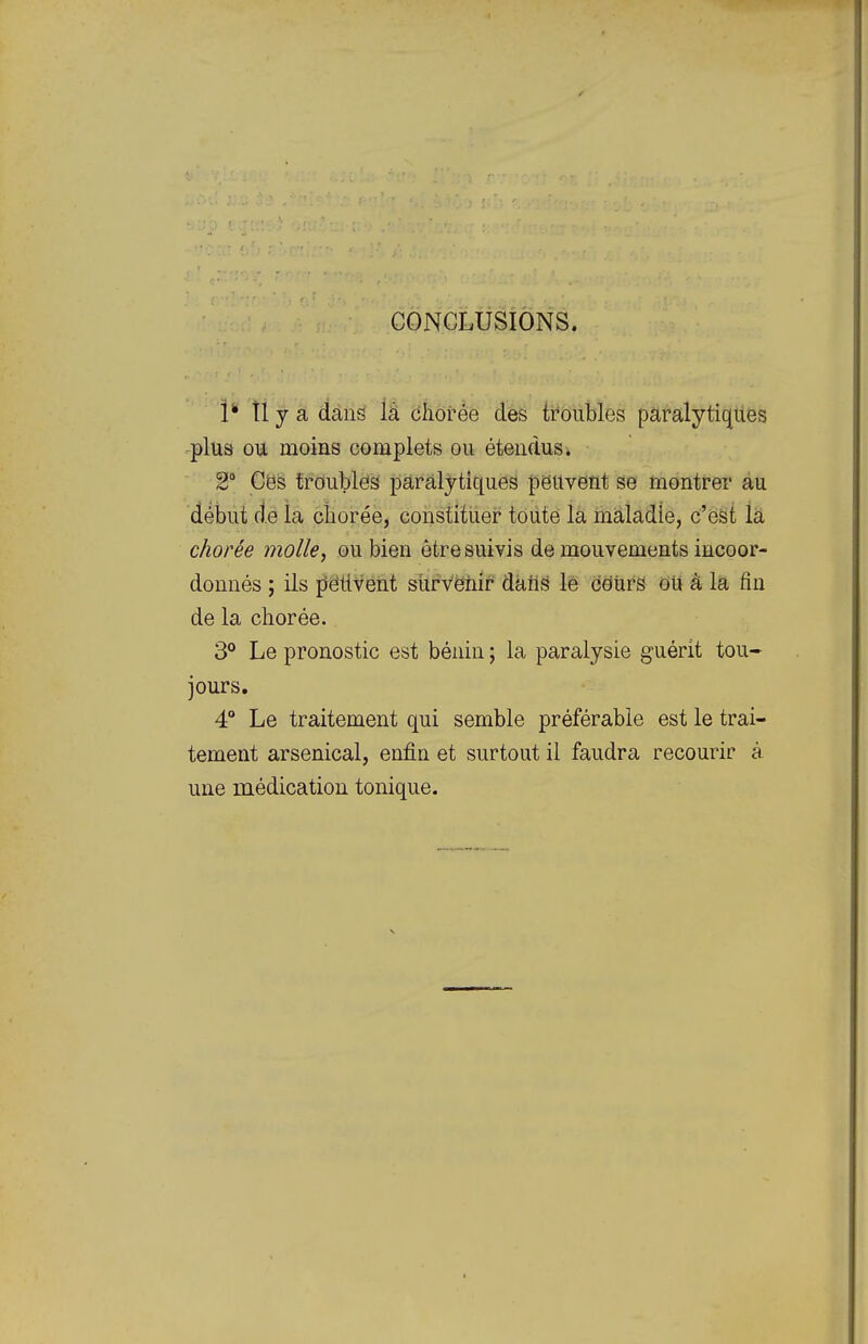 CONCLUSIONS. 1' tly a dans là cliorée des troubles paralytiques .plus ou moins complets ou étendus i 2* Ces troubles paralytiques peuvent se montrer au début fie la cîiorée, constituer toute la inaîadie, c'est la chorée molle, ou bien être suivis de mouvements iucoor- donnés ; ils pëtiveht sùfvëiiir datis lé cëiirS ou à la fin de la chorée. 3° Le pronostic est bénin ; la paralysie guérit tou- jours, 4° Le traitement qui semble préférable est le trai- tement arsenical, enfin et surtout il faudra recourir à une médication tonique.